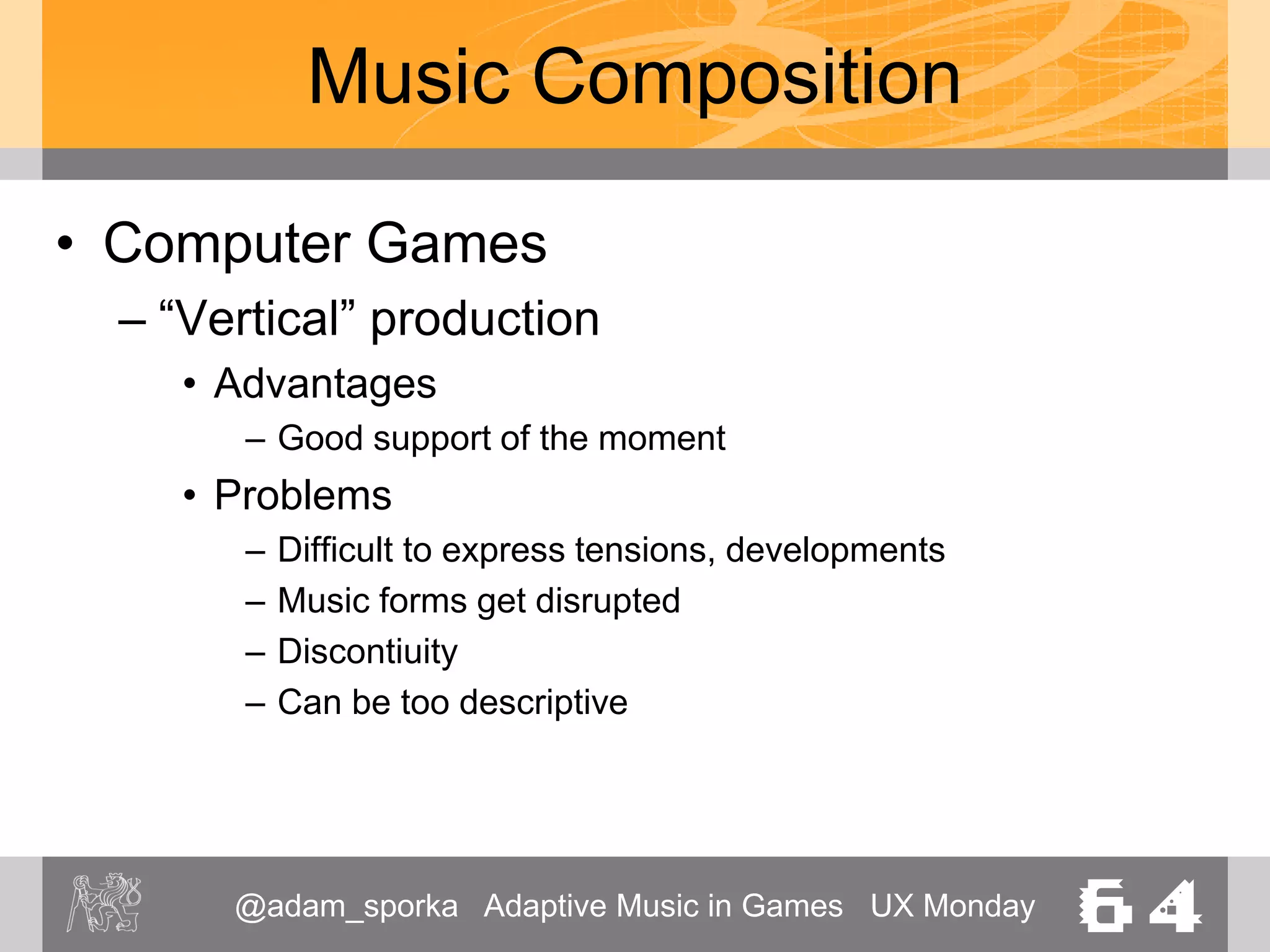 @adam_sporka Adaptive Music in Games UX Monday 64
Music Production
• Input
– Artistic intent
– Gameplay description
• List of supported locations
• List of supported situations
– Available technology
• Platform, available storage, …
– Legal considerations
• Licensing of the game
 