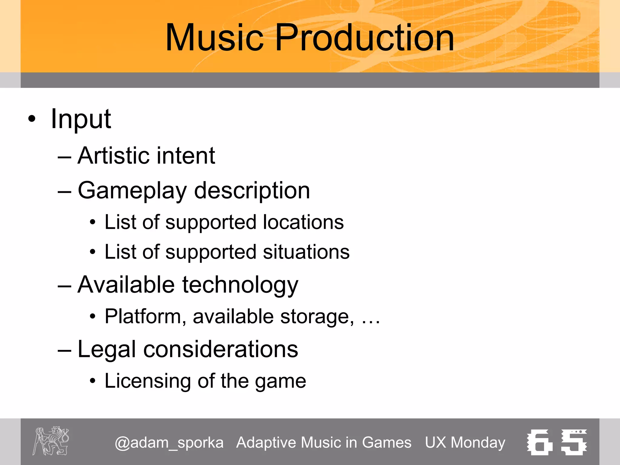 @adam_sporka Adaptive Music in Games UX Monday 65
Music Production
• Orchestration
– What instruments are used
• Structure
– Duration, planning
• Production
– Composing
• Mixdown / Mastering
– “Locking in” the music
– Optimizing the volumes, polishing
 