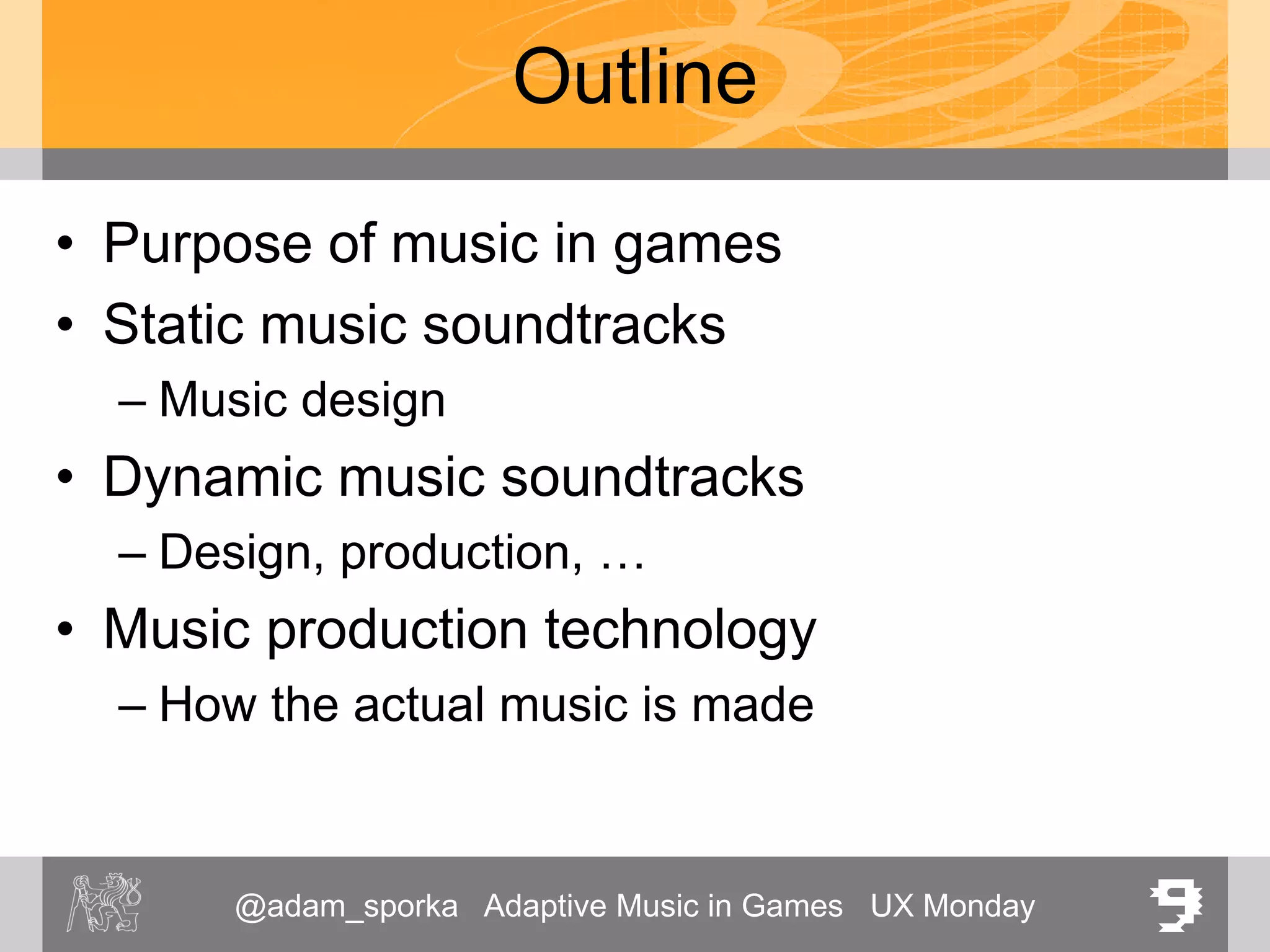 @adam_sporka Adaptive Music in Games UX Monday 9
Outline
• Purpose of music in games
• Static music soundtracks
– Music design
• Dynamic music soundtracks
– Design, production, …
• Music production technology
– How the actual music is made
 