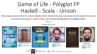 Game of Life - Polyglot FP
Haskell - Scala - Unison
Follow along as Game of Life is first coded in Haskell and then translated into Scala, learning about the IO monad in the process
Also see how the program is coded in Unison, which replaces Monadic Effects with Algebraic Effects
(Part 1)
through the work of
Graham Hutton
@haskellhutt
Will Kurt
@willkurt
Alejandro
Serrano Mena
@trupill
@philip_schwarzslides by https://www.slideshare.net/pjschwarz
 
