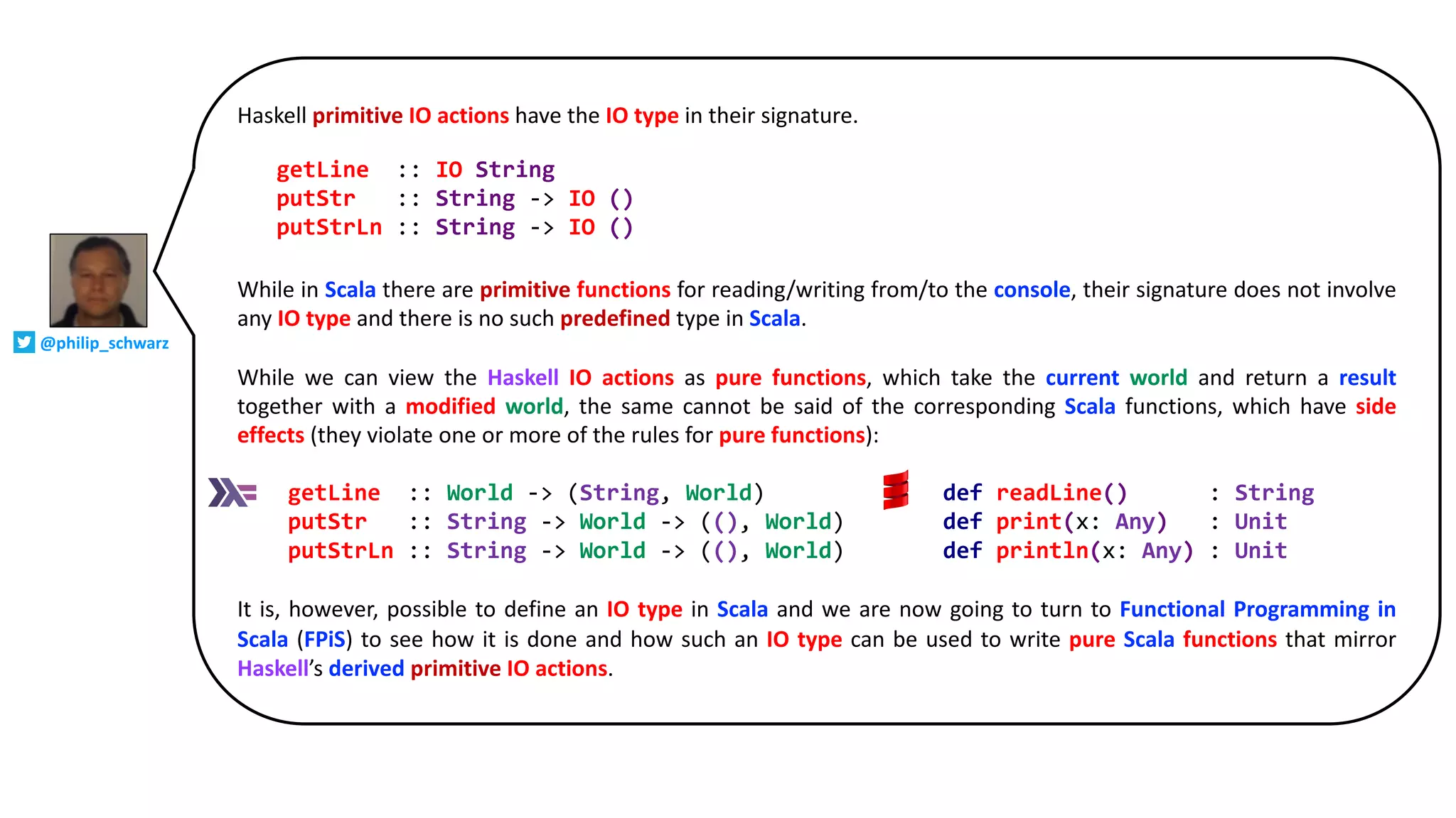 Haskell primitive IO actions have the IO type in their signature.
While in Scala there are primitive functions for reading/writing from/to the console, their signature does not involve
any IO type and there is no such predefined type in Scala.
While we can view the Haskell IO actions as pure functions, which take the current world and return a result
together with a modified world, the same cannot be said of the corresponding Scala functions, which have side
effects (they violate one or more of the rules for pure functions):
It is, however, possible to define an IO type in Scala and we are now going to turn to Functional Programming in
Scala (FPiS) to see how it is done and how such an IO type can be used to write pure Scala functions that mirror
Haskell’s derived primitive IO actions.
getLine :: World -> (String, World) def readLine() : String
putStr :: String -> World -> ((), World) def print(x: Any) : Unit
putStrLn :: String -> World -> ((), World) def println(x: Any) : Unit
getLine :: IO String
putStr :: String -> IO ()
putStrLn :: String -> IO ()
@philip_schwarz
 