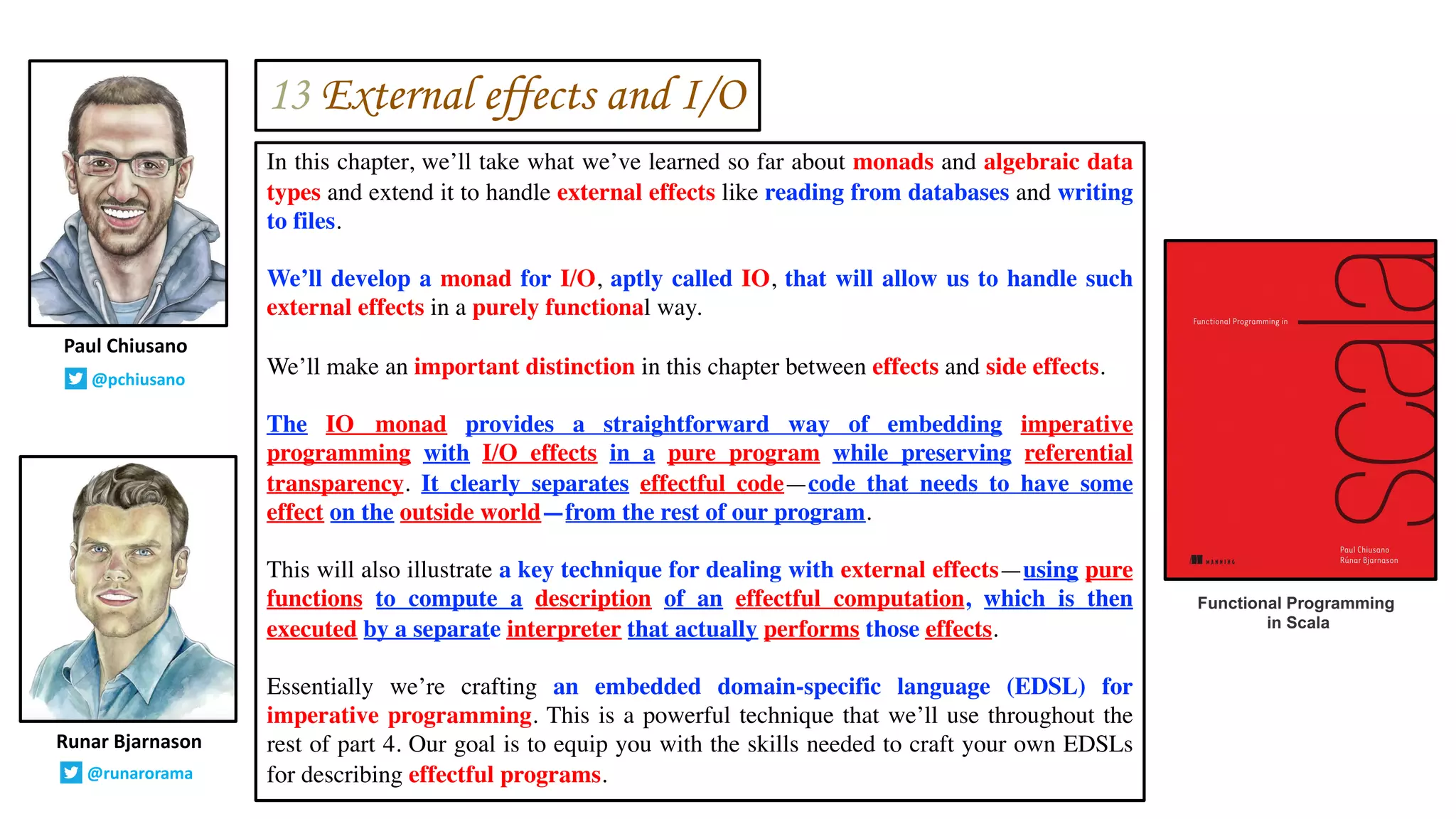 In this chapter, we’ll take what we’ve learned so far about monads and algebraic data
types and extend it to handle external effects like reading from databases and writing
to files.
We’ll develop a monad for I/O, aptly called IO, that will allow us to handle such
external effects in a purely functional way.
We’ll make an important distinction in this chapter between effects and side effects.
The IO monad provides a straightforward way of embedding imperative
programming with I/O effects in a pure program while preserving referential
transparency. It clearly separates effectful code—code that needs to have some
effect on the outside world—from the rest of our program.
This will also illustrate a key technique for dealing with external effects—using pure
functions to compute a description of an effectful computation, which is then
executed by a separate interpreter that actually performs those effects.
Essentially we’re crafting an embedded domain-specific language (EDSL) for
imperative programming. This is a powerful technique that we’ll use throughout the
rest of part 4. Our goal is to equip you with the skills needed to craft your own EDSLs
for describing effectful programs.
Runar Bjarnason
@runarorama
Paul Chiusano
@pchiusano
Functional Programming
in Scala
13 External effects and I/O
 