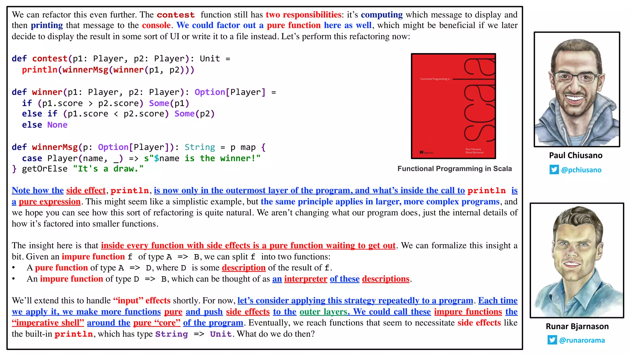 We can refactor this even further. The contest function still has two responsibilities: it’s computing which message to display and
then printing that message to the console. We could factor out a pure function here as well, which might be beneficial if we later
decide to display the result in some sort of UI or write it to a file instead. Let’s perform this refactoring now:
def contest(p1: Player, p2: Player): Unit =
println(winnerMsg(winner(p1, p2)))
def winner(p1: Player, p2: Player): Option[Player] =
if (p1.score > p2.score) Some(p1)
else if (p1.score < p2.score) Some(p2)
else None
def winnerMsg(p: Option[Player]): String = p map {
case Player(name, _) => s"$name is the winner!"
} getOrElse "It's a draw."
Note how the side effect, println, is now only in the outermost layer of the program, and what’s inside the call to println is
a pure expression. This might seem like a simplistic example, but the same principle applies in larger, more complex programs, and
we hope you can see how this sort of refactoring is quite natural. We aren’t changing what our program does, just the internal details of
how it’s factored into smaller functions.
The insight here is that inside every function with side effects is a pure function waiting to get out. We can formalize this insight a
bit. Given an impure function f of type A => B, we can split f into two functions:
• A pure function of type A => D, where D is some description of the result of f.
• An impure function of type D => B, which can be thought of as an interpreter of these descriptions.
We’ll extend this to handle “input” effects shortly. For now, let’s consider applying this strategy repeatedly to a program. Each time
we apply it, we make more functions pure and push side effects to the outer layers. We could call these impure functions the
“imperative shell” around the pure “core” of the program. Eventually, we reach functions that seem to necessitate side effects like
the built-in println, which has type String => Unit. What do we do then?
Runar Bjarnason
@runarorama
Paul Chiusano
@pchiusanoFunctional Programming in Scala
 