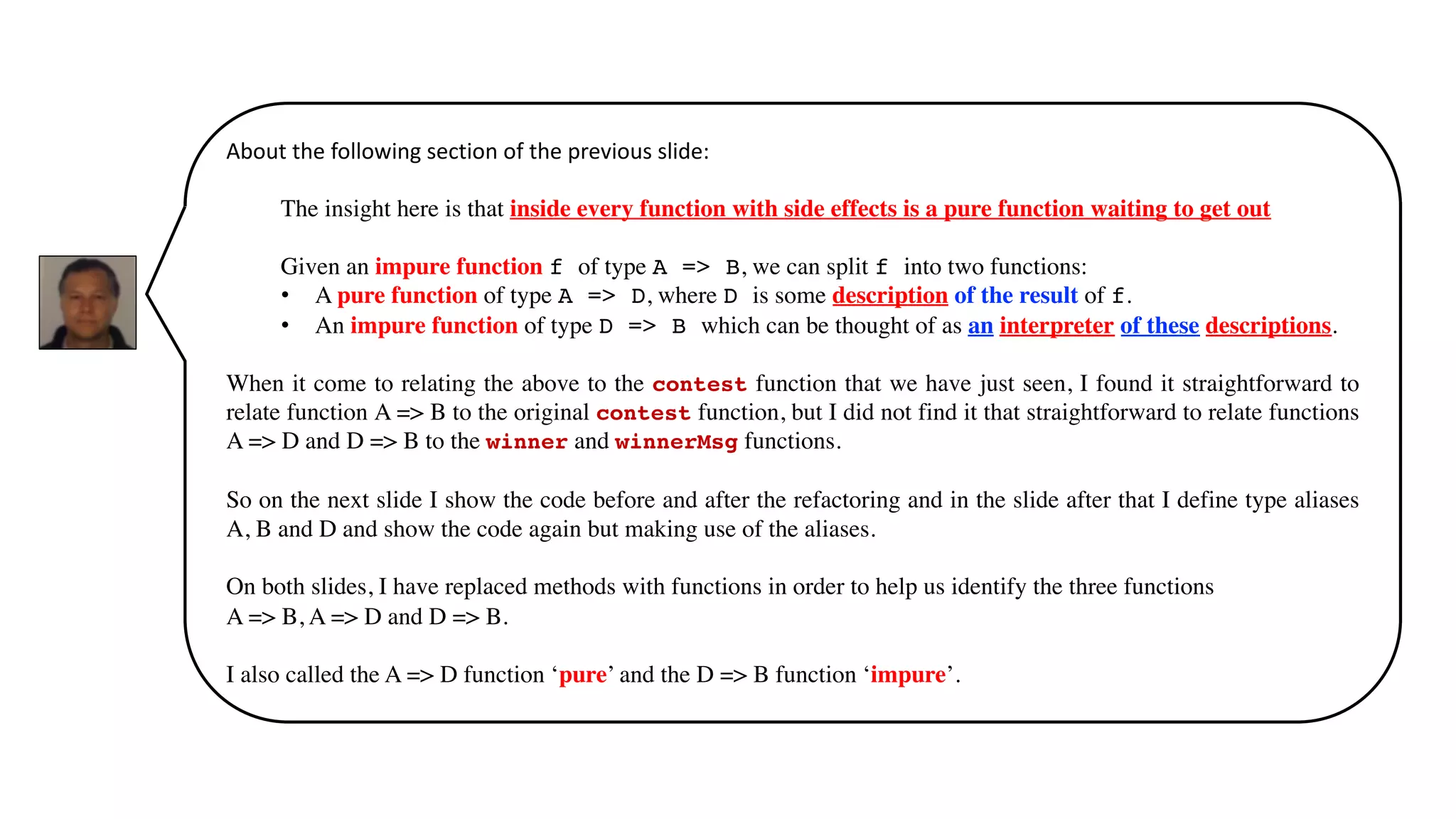 About the following section of the previous slide:
The insight here is that inside every function with side effects is a pure function waiting to get out.
Given an impure function f of type A => B, we can split f into two functions:
• A pure function of type A => D, where D is some description of the result of f.
• An impure function of type D => B which can be thought of as an interpreter of these descriptions.
When it come to relating the above to the contest function that we have just seen, I found it straightforward to
relate function A => B to the original contest function, but I did not find it that straightforward to relate functions
A => D and D => B to the winner and winnerMsg functions.
So on the next slide I show the code before and after the refactoring and in the slide after that I define type aliases
A, B and D and show the code again but making use of the aliases.
On both slides, I have replaced methods with functions in order to help us identify the three functions
A => B, A => D and D => B.
I also called the A => D function ‘pure’ and the D => B function ‘impure’.
 