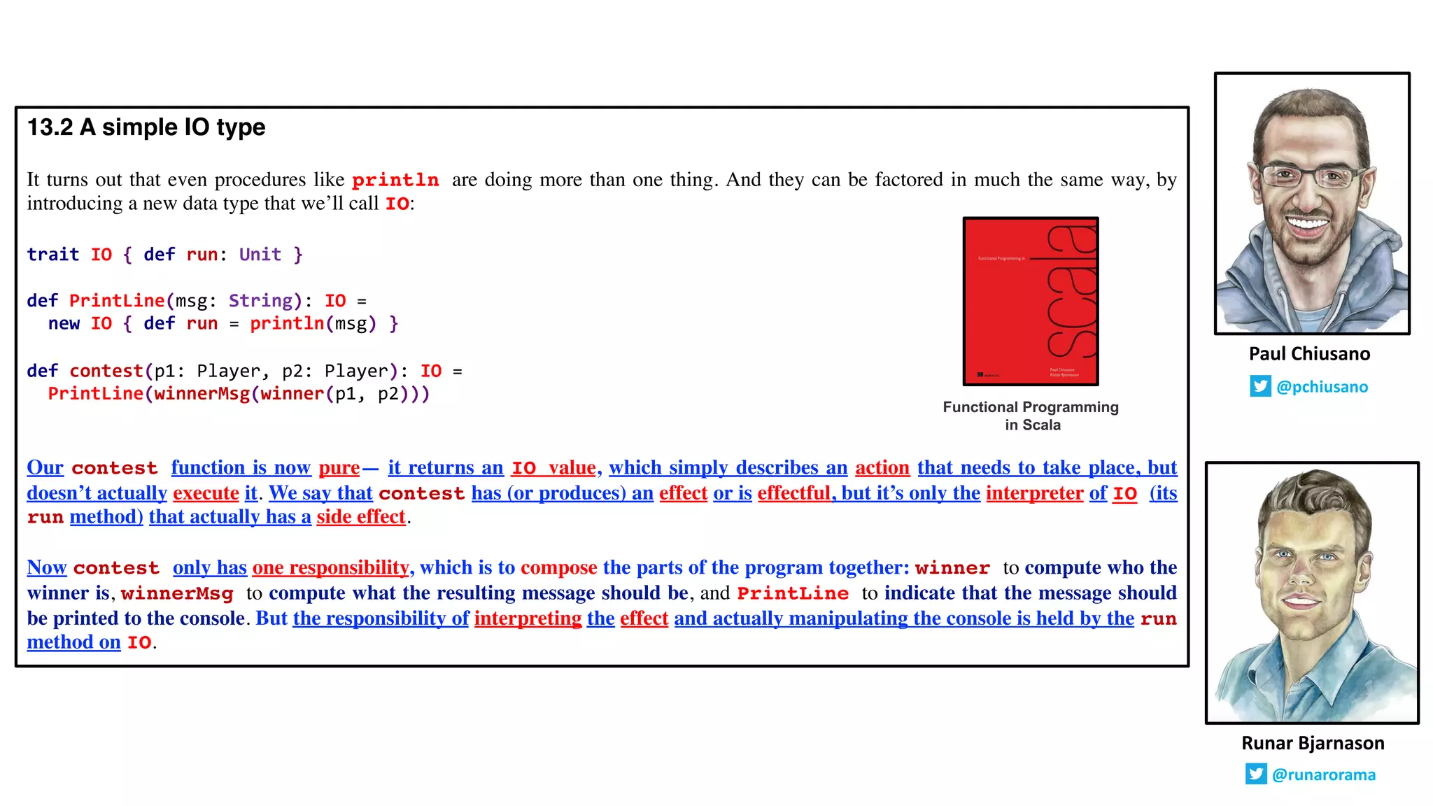 13.2 A simple IO type
It turns out that even procedures like println are doing more than one thing. And they can be factored in much the same way, by
introducing a new data type that we’ll call IO:
trait IO { def run: Unit }
def PrintLine(msg: String): IO =
new IO { def run = println(msg) }
def contest(p1: Player, p2: Player): IO =
PrintLine(winnerMsg(winner(p1, p2)))
Our contest function is now pure— it returns an IO value, which simply describes an action that needs to take place, but
doesn’t actually execute it. We say that contest has (or produces) an effect or is effectful, but it’s only the interpreter of IO (its
run method) that actually has a side effect.
Now contest only has one responsibility, which is to compose the parts of the program together: winner to compute who the
winner is, winnerMsg to compute what the resulting message should be, and PrintLine to indicate that the message should
be printed to the console. But the responsibility of interpreting the effect and actually manipulating the console is held by the run
method on IO.
Runar Bjarnason
@runarorama
Paul Chiusano
@pchiusano
Functional Programming
in Scala
 