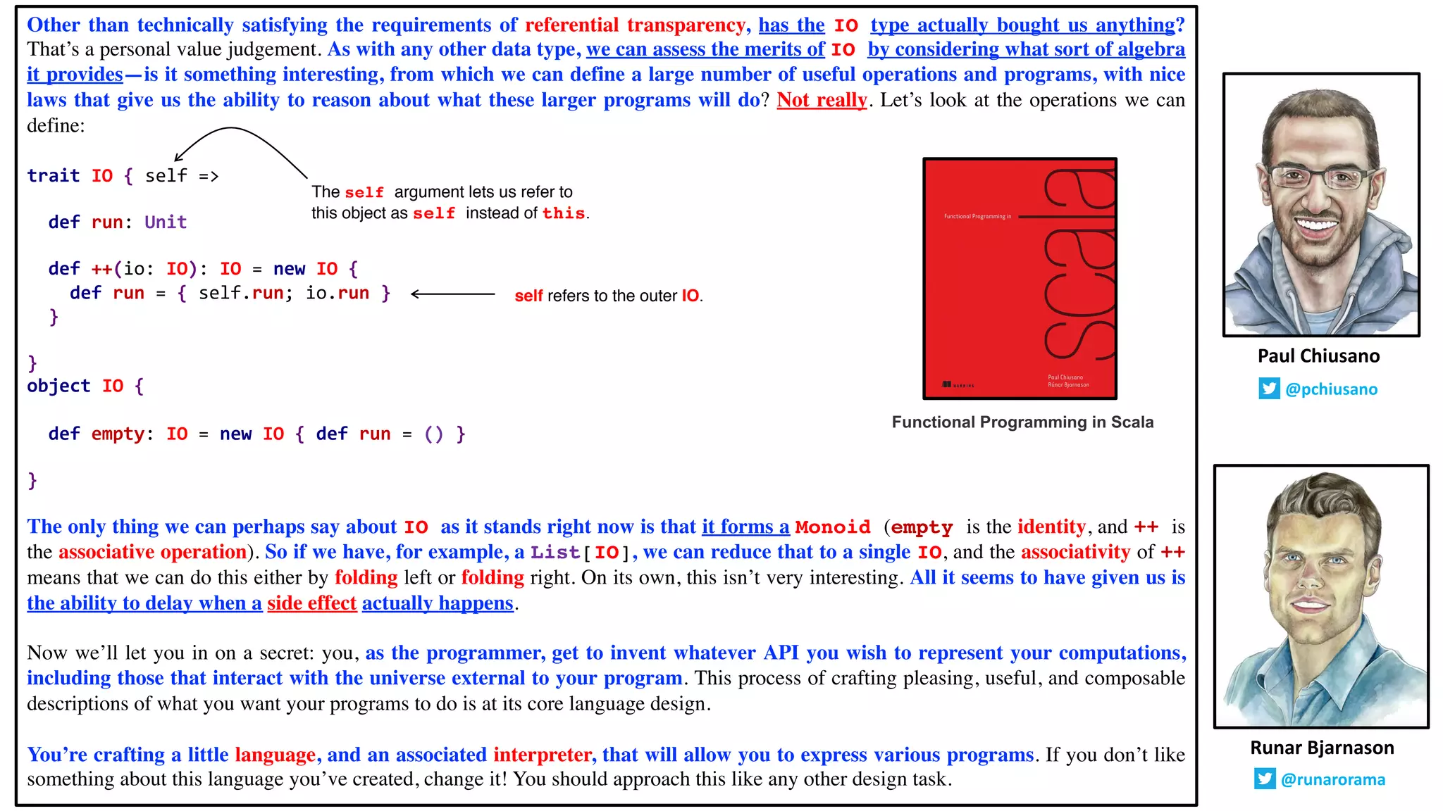 Other than technically satisfying the requirements of referential transparency, has the IO type actually bought us anything?
That’s a personal value judgement. As with any other data type, we can assess the merits of IO by considering what sort of algebra
it provides—is it something interesting, from which we can define a large number of useful operations and programs, with nice
laws that give us the ability to reason about what these larger programs will do? Not really. Let’s look at the operations we can
define:
trait IO { self =>
def run: Unit
def ++(io: IO): IO = new IO {
def run = { self.run; io.run }
}
}
object IO {
def empty: IO = new IO { def run = () }
}
The only thing we can perhaps say about IO as it stands right now is that it forms a Monoid (empty is the identity, and ++ is
the associative operation). So if we have, for example, a List[IO], we can reduce that to a single IO, and the associativity of ++
means that we can do this either by folding left or folding right. On its own, this isn’t very interesting. All it seems to have given us is
the ability to delay when a side effect actually happens.
Now we’ll let you in on a secret: you, as the programmer, get to invent whatever API you wish to represent your computations,
including those that interact with the universe external to your program. This process of crafting pleasing, useful, and composable
descriptions of what you want your programs to do is at its core language design.
You’re crafting a little language, and an associated interpreter, that will allow you to express various programs. If you don’t like
something about this language you’ve created, change it! You should approach this like any other design task.
Runar Bjarnason
@runarorama
Paul Chiusano
@pchiusano
Functional Programming in Scala
The self argument lets us refer to
this object as self instead of this.
self refers to the outer IO.
 