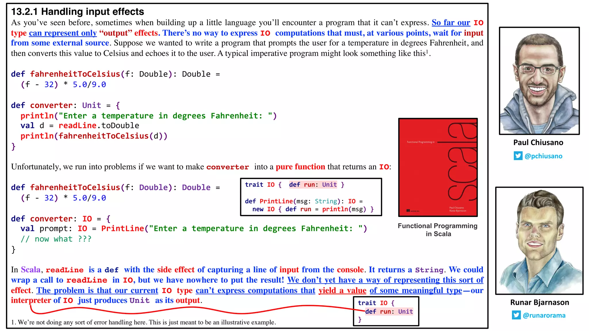 13.2.1 Handling input effects
As you’ve seen before, sometimes when building up a little language you’ll encounter a program that it can’t express. So far our IO
type can represent only “output” effects. There’s no way to express IO computations that must, at various points, wait for input
from some external source. Suppose we wanted to write a program that prompts the user for a temperature in degrees Fahrenheit, and
then converts this value to Celsius and echoes it to the user. A typical imperative program might look something like this1.
def fahrenheitToCelsius(f: Double): Double =
(f - 32) * 5.0/9.0
def converter: Unit = {
println("Enter a temperature in degrees Fahrenheit: ")
val d = readLine.toDouble
println(fahrenheitToCelsius(d))
}
Unfortunately, we run into problems if we want to make converter into a pure function that returns an IO:
def fahrenheitToCelsius(f: Double): Double =
(f - 32) * 5.0/9.0
def converter: IO = {
val prompt: IO = PrintLine("Enter a temperature in degrees Fahrenheit: ")
// now what ???
}
In Scala, readLine is a def with the side effect of capturing a line of input from the console. It returns a String. We could
wrap a call to readLine in IO, but we have nowhere to put the result! We don’t yet have a way of representing this sort of
effect. The problem is that our current IO type can’t express computations that yield a value of some meaningful type—our
interpreter of IO just produces Unit as its output. Runar Bjarnason
@runarorama
Paul Chiusano
@pchiusano
Functional Programming
in Scala
trait IO { def run: Unit }
def PrintLine(msg: String): IO =
new IO { def run = println(msg) }
trait IO {
def run: Unit
}1. We’re not doing any sort of error handling here. This is just meant to be an illustrative example.
 