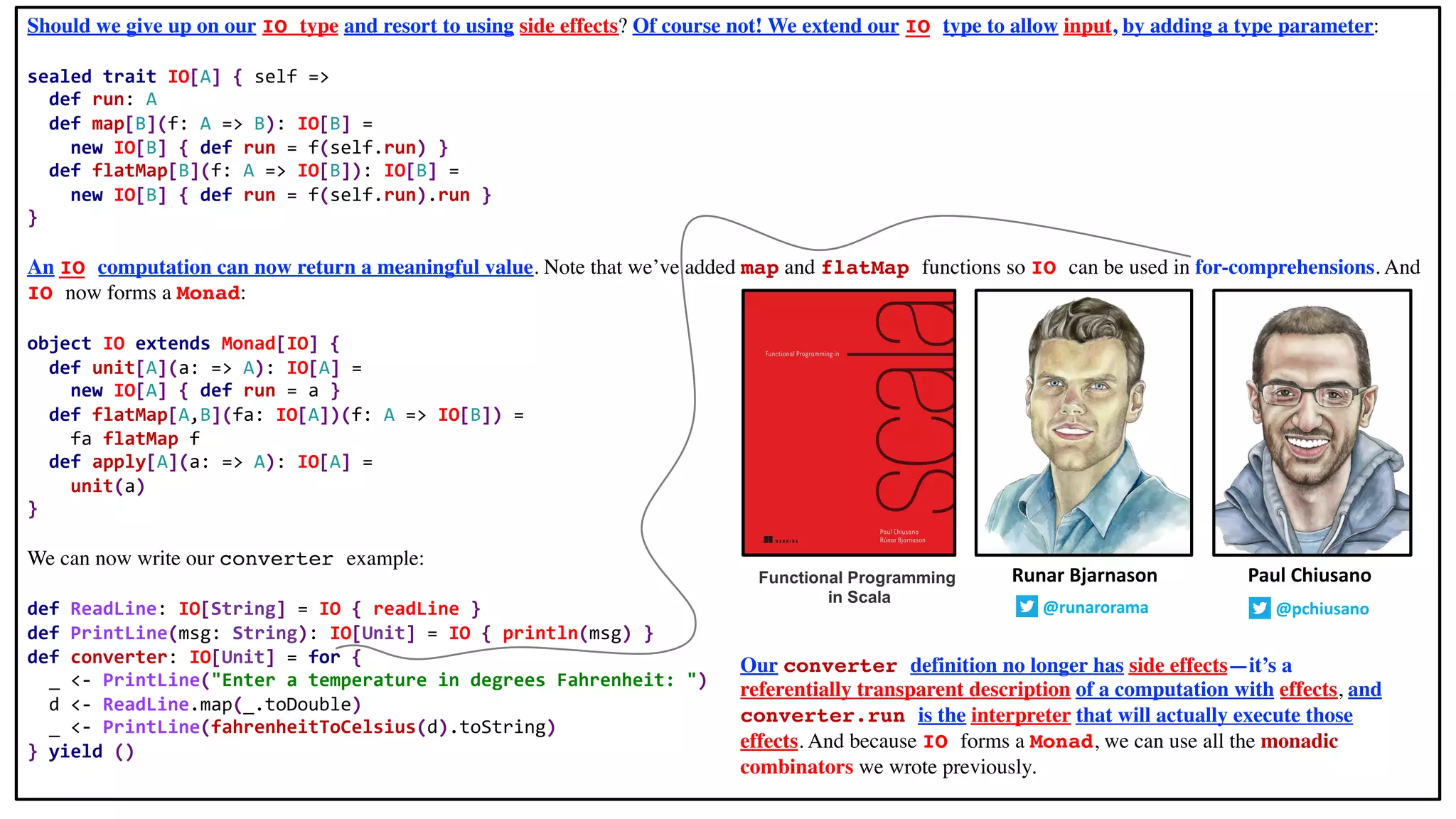Should we give up on our IO type and resort to using side effects? Of course not! We extend our IO type to allow input, by adding a type parameter:
sealed trait IO[A] { self =>
def run: A
def map[B](f: A => B): IO[B] =
new IO[B] { def run = f(self.run) }
def flatMap[B](f: A => IO[B]): IO[B] =
new IO[B] { def run = f(self.run).run }
}
An IO computation can now return a meaningful value. Note that we’ve added map and flatMap functions so IO can be used in for-comprehensions. And
IO now forms a Monad:
object IO extends Monad[IO] {
def unit[A](a: => A): IO[A] =
new IO[A] { def run = a }
def flatMap[A,B](fa: IO[A])(f: A => IO[B]) =
fa flatMap f
def apply[A](a: => A): IO[A] =
unit(a)
}
We can now write our converter example:
def ReadLine: IO[String] = IO { readLine }
def PrintLine(msg: String): IO[Unit] = IO { println(msg) }
def converter: IO[Unit] = for {
_ <- PrintLine("Enter a temperature in degrees Fahrenheit: ")
d <- ReadLine.map(_.toDouble)
_ <- PrintLine(fahrenheitToCelsius(d).toString)
} yield ()
Runar Bjarnason
@runarorama
Paul Chiusano
@pchiusano
Our converter definition no longer has side effects—it’s a
referentially transparent description of a computation with effects, and
converter.run is the interpreter that will actually execute those
effects. And because IO forms a Monad, we can use all the monadic
combinators we wrote previously.
Functional Programming
in Scala
 