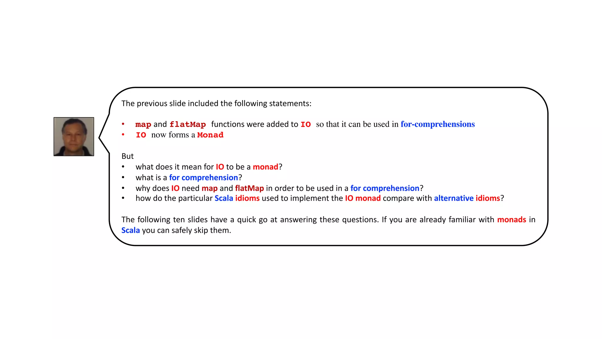 The previous slide included the following statements:
• map and flatMap functions were added to IO so that it can be used in for-comprehensions
• IO now forms a Monad
But
• what does it mean for IO to be a monad?
• what is a for comprehension?
• why does IO need map and flatMap in order to be used in a for comprehension?
• how do the particular Scala idioms used to implement the IO monad compare with alternative idioms?
The following ten slides have a quick go at answering these questions. If you are already familiar with monads in
Scala you can safely skip them.
 