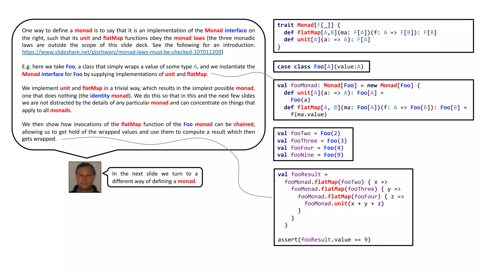 val fooMonad: Monad[Foo] = new Monad[Foo] {
def unit[A](a: => A): Foo[A] =
Foo(a)
def flatMap[A, B](ma: Foo[A])(f: A => Foo[B]): Foo[B] =
f(ma.value)
val fooTwo = Foo(2)
val fooThree = Foo(3)
val fooFour = Foo(4)
val fooNine = Foo(9)
val fooResult =
fooMonad.flatMap(fooTwo) { x =>
fooMonad.flatMap(fooThree) { y =>
fooMonad.flatMap(fooFour) { z =>
fooMonad.unit(x + y + z)
}
}
}
assert(fooResult.value == 9)
case class Foo[A](value:A)
trait Monad[F[_]] {
def flatMap[A,B](ma: F[A])(f: A => F[B]): F[B]
def unit[A](a: => A): F[A]
}
One way to define a monad is to say that it is an implementation of the Monad interface on
the right, such that its unit and flatMap functions obey the monad laws (the three monadic
laws are outside the scope of this slide deck. See the following for an introduction:
https://www.slideshare.net/pjschwarz/monad-laws-must-be-checked-107011209)
E.g. here we take Foo, a class that simply wraps a value of some type A, and we instantiate the
Monad interface for Foo by supplying implementations of unit and flatMap.
We implement unit and flatMap in a trivial way, which results in the simplest possible monad,
one that does nothing (the identity monad). We do this so that in this and the next few slides
we are not distracted by the details of any particular monad and can concentrate on things that
apply to all monads.
We then show how invocations of the flatMap function of the Foo monad can be chained,
allowing us to get hold of the wrapped values and use them to compute a result which then
gets wrapped.
In the next slide we turn to a
different way of defining a monad.
 