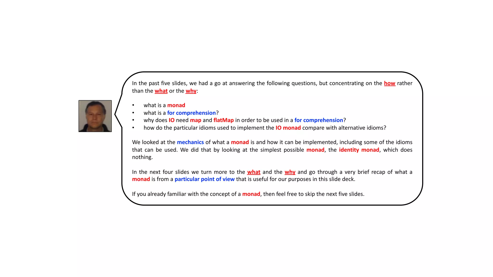 In the past five slides, we had a go at answering the following questions, but concentrating on the how rather
than the what or the why:
• what is a monad
• what is a for comprehension?
• why does IO need map and flatMap in order to be used in a for comprehension?
• how do the particular idioms used to implement the IO monad compare with alternative idioms?
We looked at the mechanics of what a monad is and how it can be implemented, including some of the idioms
that can be used. We did that by looking at the simplest possible monad, the identity monad, which does
nothing.
In the next four slides we turn more to the what and the why and go through a very brief recap of what a
monad is from a particular point of view that is useful for our purposes in this slide deck.
If you already familiar with the concept of a monad, then feel free to skip the next five slides.
 