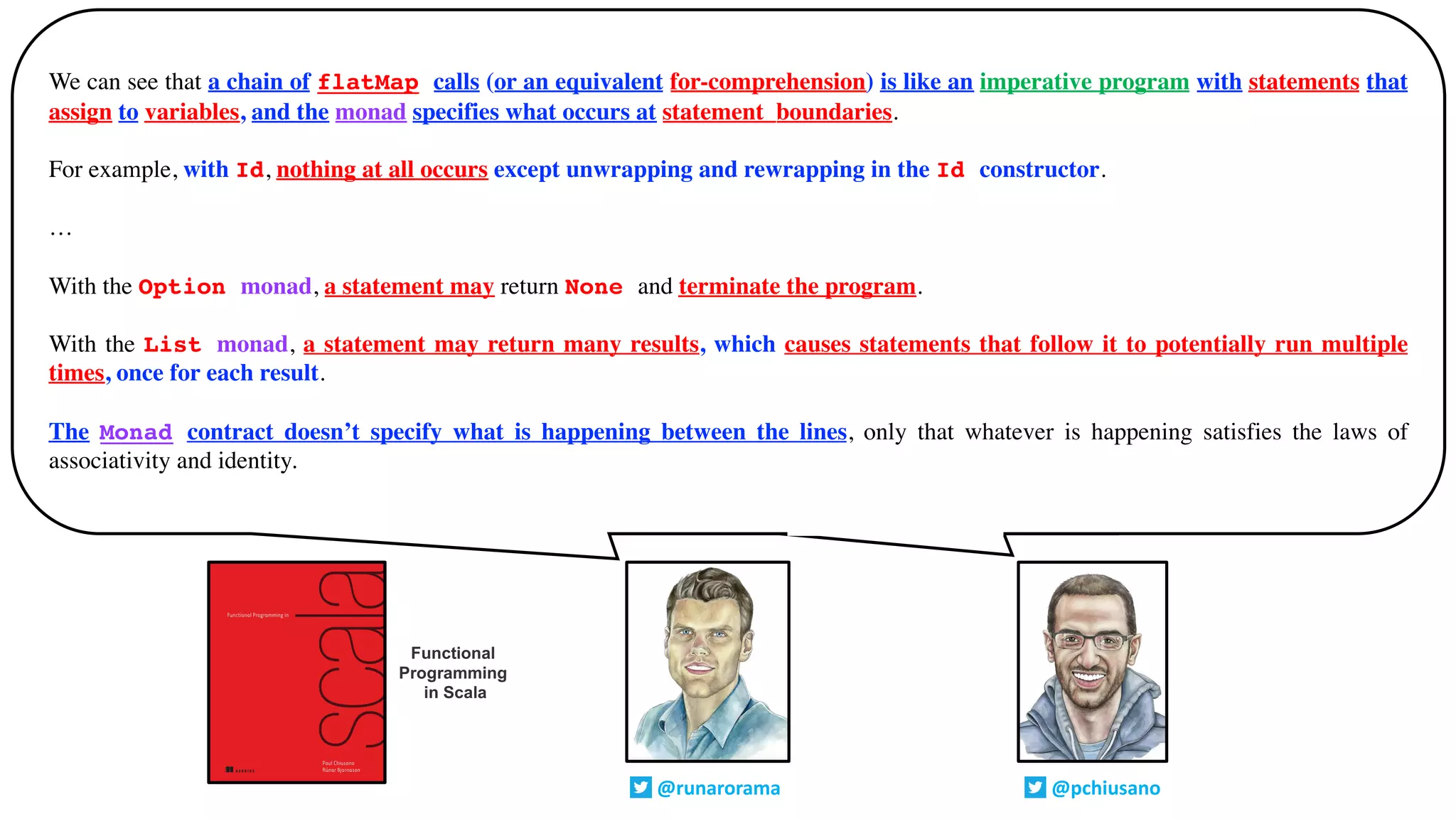 There turns out to be a startling number of operations that can be defined in
the most general possible way in terms of sequence and/or traverse
We can see that a chain of flatMap calls (or an equivalent for-comprehension) is like an imperative program with statements that
assign to variables, and the monad specifies what occurs at statement_boundaries.
For example, with Id, nothing at all occurs except unwrapping and rewrapping in the Id constructor.
…
With the Option monad, a statement may return None and terminate the program.
With the List monad, a statement may return many results, which causes statements that follow it to potentially run multiple
times, once for each result.
The Monad contract doesn’t specify what is happening between the lines, only that whatever is happening satisfies the laws of
associativity and identity.
@runarorama @pchiusano
Functional
Programming
in Scala
 
