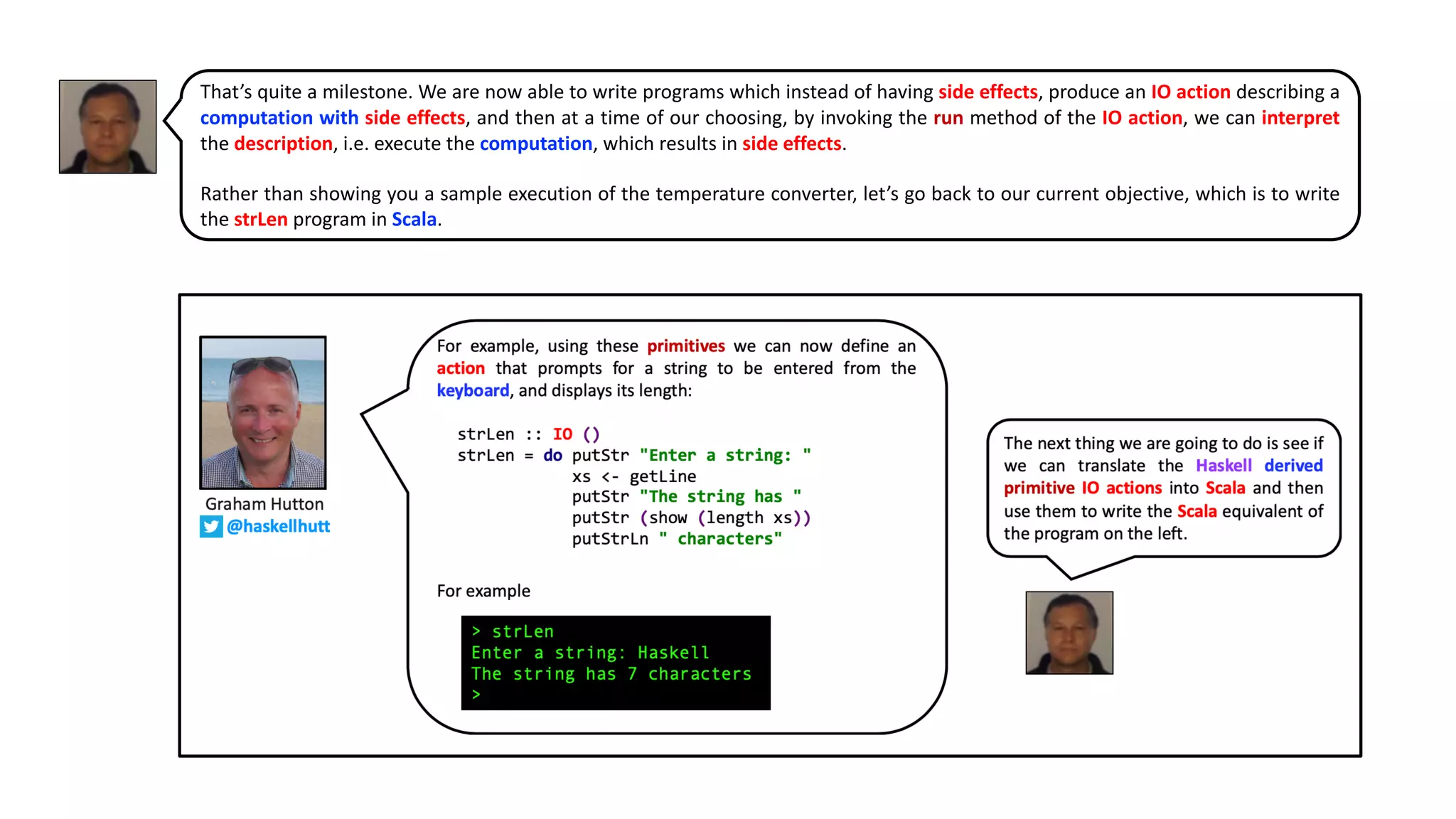 That’s quite a milestone. We are now able to write programs which instead of having side effects, produce an IO action describing a
computation with side effects, and then at a time of our choosing, by invoking the run method of the IO action, we can interpret
the description, i.e. execute the computation, which results in side effects.
Rather than showing you a sample execution of the temperature converter, let’s go back to our current objective, which is to write
the strLen program in Scala.
 