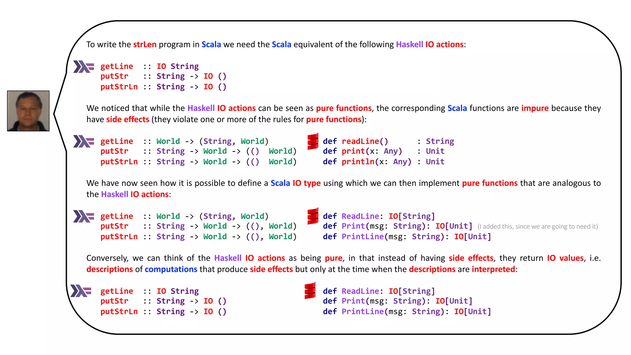 To write the strLen program in Scala we need the Scala equivalent of the following Haskell IO actions:
getLine :: IO String
putStr :: String -> IO ()
putStrLn :: String -> IO ()
We noticed that while the Haskell IO actions can be seen as pure functions, the corresponding Scala functions are impure because they
have side effects (they violate one or more of the rules for pure functions):
getLine :: World -> (String, World) def readLine() : String
putStr :: String -> World -> ((), World) def print(x: Any) : Unit
putStrLn :: String -> World -> ((), World) def println(x: Any) : Unit
We have now seen how it is possible to define a Scala IO type using which we can then implement pure functions that are analogous to
the Haskell IO actions:
getLine :: World -> (String, World) def ReadLine: IO[String]
putStr :: String -> World -> ((), World) def Print(msg: String): IO[Unit] (I added this, since we are going to need it)
putStrLn :: String -> World -> ((), World) def PrintLine(msg: String): IO[Unit]
Conversely, we can think of the Haskell IO actions as being pure, in that instead of having side effects, they return IO values, i.e.
descriptions of computations that produce side effects but only at the time when the descriptions are interpreted:
getLine :: IO String def ReadLine: IO[String]
putStr :: String -> IO () def Print(msg: String): IO[Unit]
putStrLn :: String -> IO () def PrintLine(msg: String): IO[Unit]
 