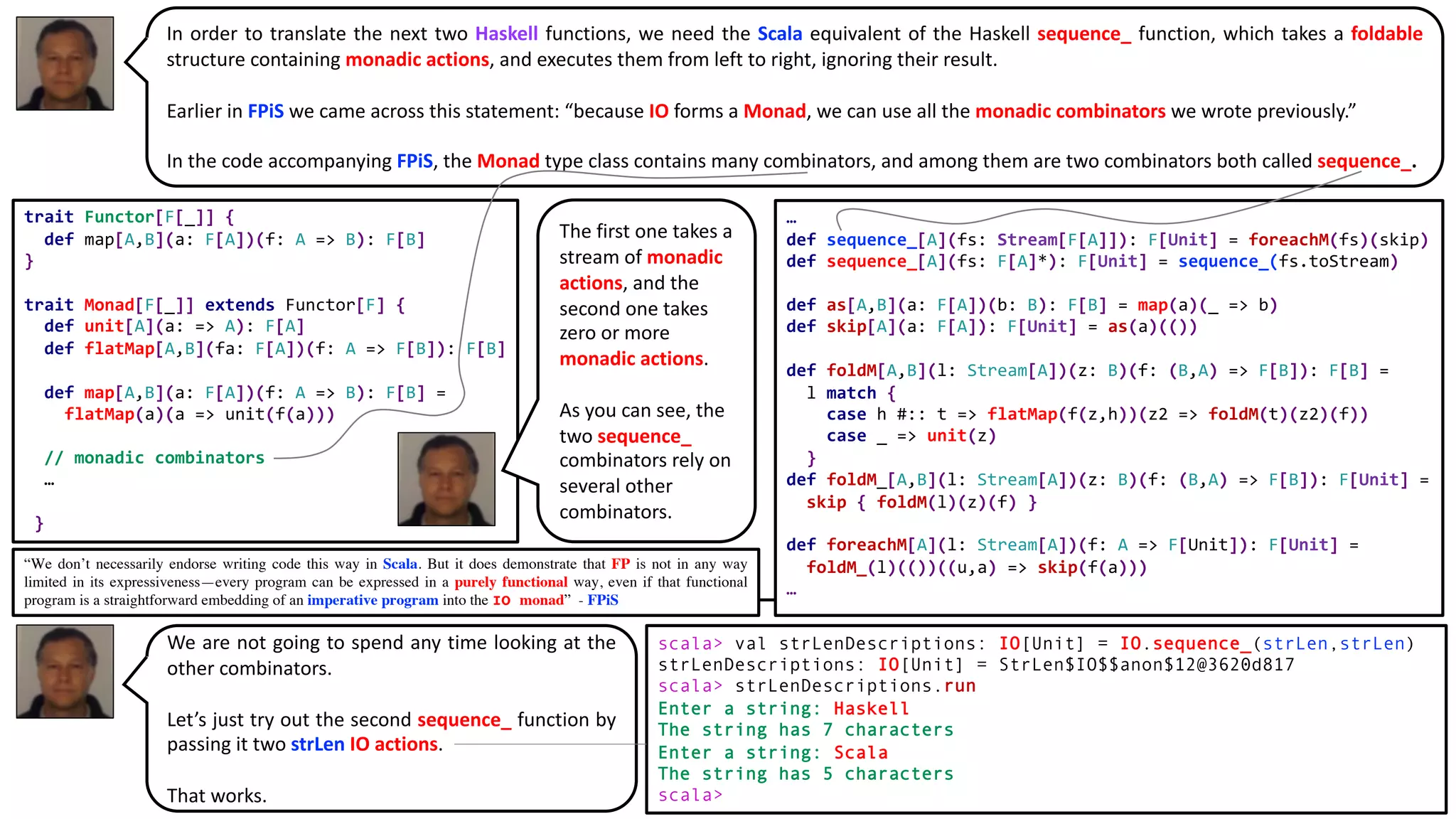 In order to translate the next two Haskell functions, we need the Scala equivalent of the Haskell sequence_ function, which takes a foldable
structure containing monadic actions, and executes them from left to right, ignoring their result.
Earlier in FPiS we came across this statement: “because IO forms a Monad, we can use all the monadic combinators we wrote previously.”
In the code accompanying FPiS, the Monad type class contains many combinators, and among them are two combinators both called sequence_.
trait Functor[F[_]] {
def map[A,B](a: F[A])(f: A => B): F[B]
}
trait Monad[F[_]] extends Functor[F] {
def unit[A](a: => A): F[A]
def flatMap[A,B](fa: F[A])(f: A => F[B]): F[B]
def map[A,B](a: F[A])(f: A => B): F[B] =
flatMap(a)(a => unit(f(a)))
// monadic combinators
…
}
…
def sequence_[A](fs: Stream[F[A]]): F[Unit] = foreachM(fs)(skip)
def sequence_[A](fs: F[A]*): F[Unit] = sequence_(fs.toStream)
def as[A,B](a: F[A])(b: B): F[B] = map(a)(_ => b)
def skip[A](a: F[A]): F[Unit] = as(a)(())
def foldM[A,B](l: Stream[A])(z: B)(f: (B,A) => F[B]): F[B] =
l match {
case h #:: t => flatMap(f(z,h))(z2 => foldM(t)(z2)(f))
case _ => unit(z)
}
def foldM_[A,B](l: Stream[A])(z: B)(f: (B,A) => F[B]): F[Unit] =
skip { foldM(l)(z)(f) }
def foreachM[A](l: Stream[A])(f: A => F[Unit]): F[Unit] =
foldM_(l)(())((u,a) => skip(f(a)))
…
scala> val strLenDescriptions: IO[Unit] = IO.sequence_(strLen,strLen)
strLenDescriptions: IO[Unit] = StrLen$IO$$anon$12@3620d817
scala> strLenDescriptions.run
Enter a string: Haskell
The string has 7 characters
Enter a string: Scala
The string has 5 characters
scala>
The first one takes a
stream of monadic
actions, and the
second one takes
zero or more
monadic actions.
As you can see, the
two sequence_
combinators rely on
several other
combinators.
We are not going to spend any time looking at the
other combinators.
Let’s just try out the second sequence_ function by
passing it two strLen IO actions.
That works.
“We don’t necessarily endorse writing code this way in Scala. But it does demonstrate that FP is not in any way
limited in its expressiveness—every program can be expressed in a purely functional way, even if that functional
program is a straightforward embedding of an imperative program into the IO monad” - FPiS
 