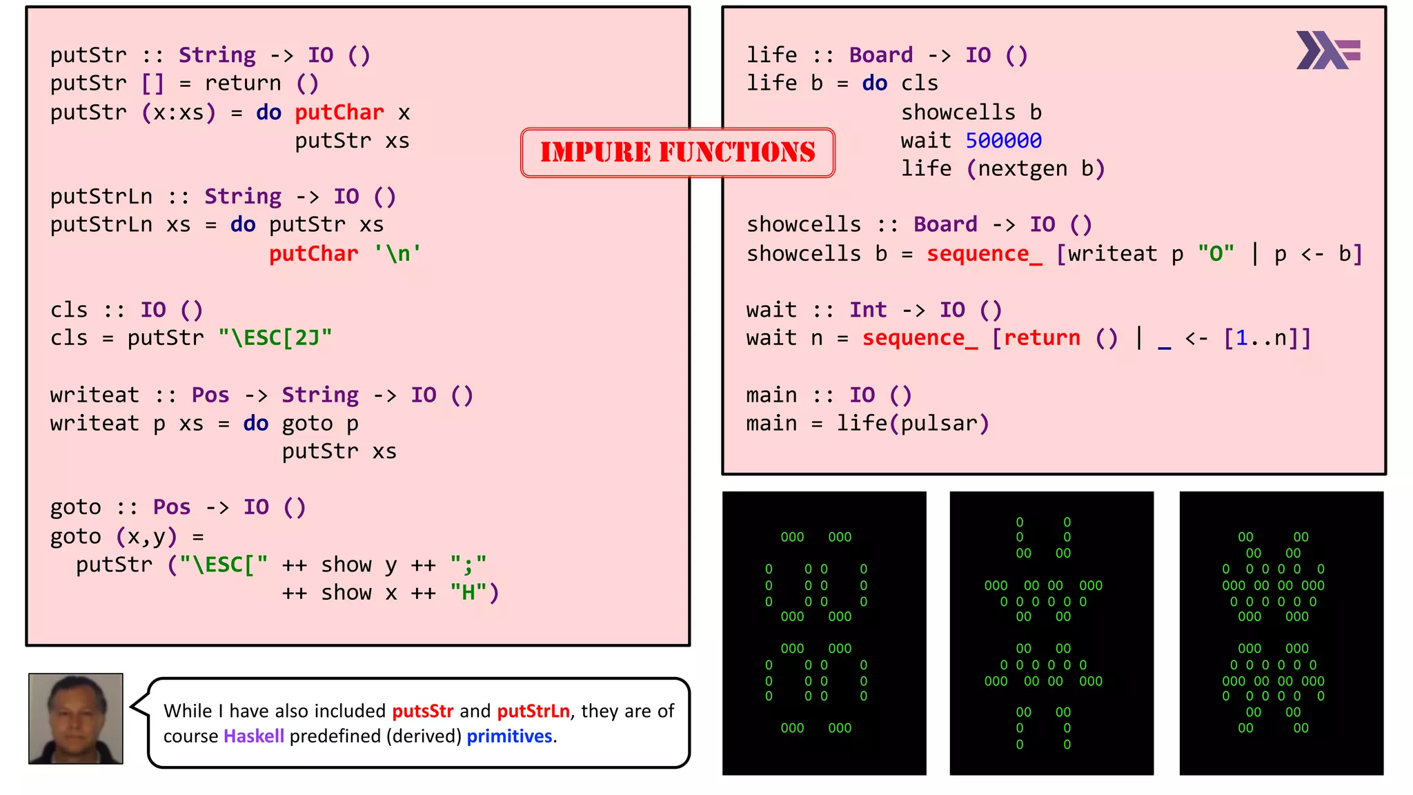 life :: Board -> IO ()
life b = do cls
showcells b
wait 500000
life (nextgen b)
showcells :: Board -> IO ()
showcells b = sequence_ [writeat p "O" | p <- b]
wait :: Int -> IO ()
wait n = sequence_ [return () | _ <- [1..n]]
main :: IO ()
main = life(pulsar)
putStr :: String -> IO ()
putStr [] = return ()
putStr (x:xs) = do putChar x
putStr xs
putStrLn :: String -> IO ()
putStrLn xs = do putStr xs
putChar 'n'
cls :: IO ()
cls = putStr "ESC[2J"
writeat :: Pos -> String -> IO ()
writeat p xs = do goto p
putStr xs
goto :: Pos -> IO ()
goto (x,y) =
putStr ("ESC[" ++ show y ++ ";"
++ show x ++ "H")
IMPURE FUNCTIONS
OOO OOO
O O O O
O O O O
O O O O
OOO OOO
OOO OOO
O O O O
O O O O
O O O O
OOO OOO
O O
O O
OO OO
OOO OO OO OOO
O O O O O O
OO OO
OO OO
O O O O O O
OOO OO OO OOO
OO OO
O O
O O
OO OO
OO OO
O O O O O O
OOO OO OO OOO
O O O O O O
OOO OOO
OOO OOO
O O O O O O
OOO OO OO OOO
O O O O O O
OO OO
OO OO
While I have also included putsStr and putStrLn, they are of
course Haskell predefined (derived) primitives.
 