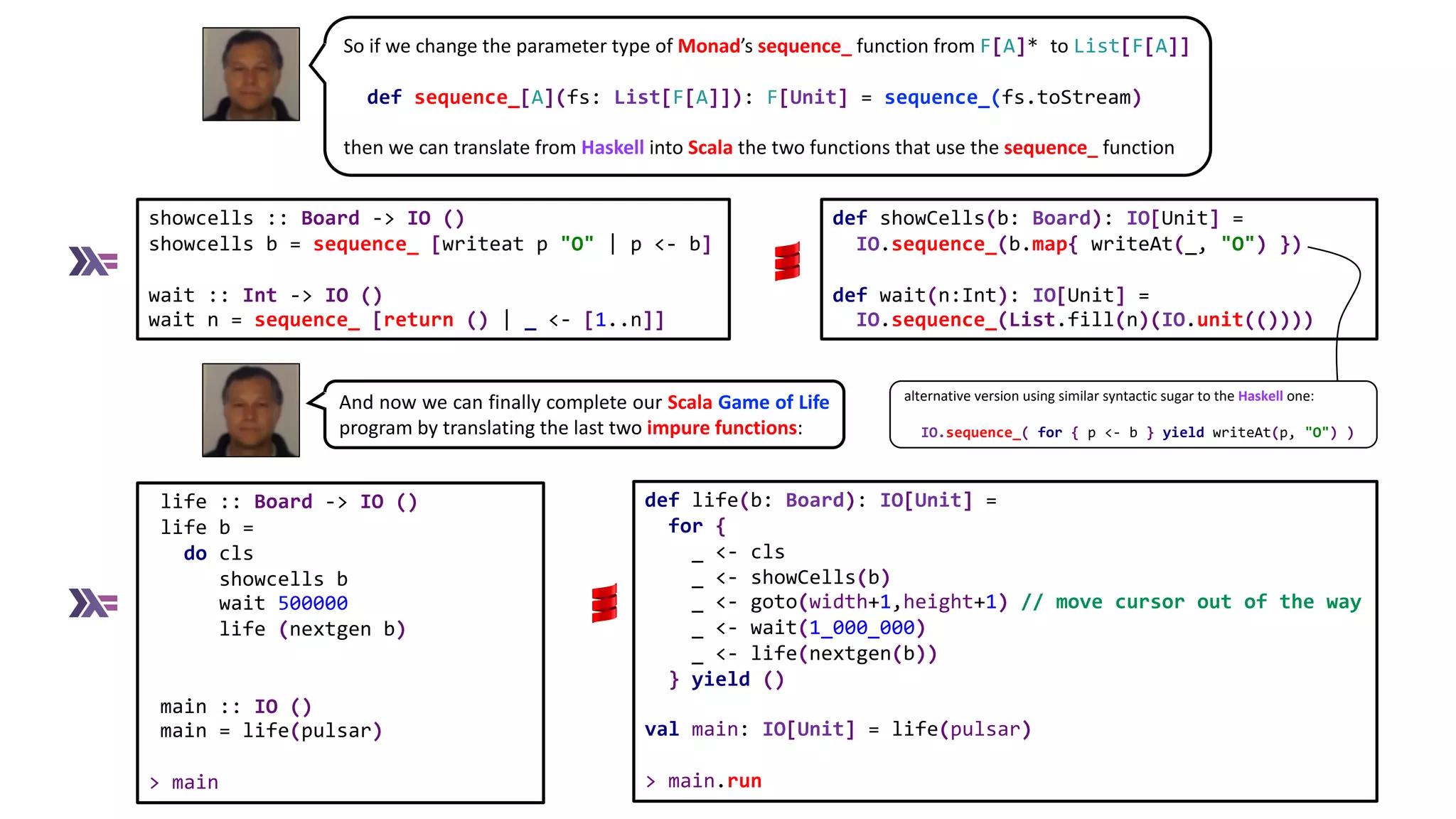 So if we change the parameter type of Monad’s sequence_ function from F[A]* to List[F[A]]
def sequence_[A](fs: List[F[A]]): F[Unit] = sequence_(fs.toStream)
then we can translate from Haskell into Scala the two functions that use the sequence_ function
showcells :: Board -> IO ()
showcells b = sequence_ [writeat p "O" | p <- b]
wait :: Int -> IO ()
wait n = sequence_ [return () | _ <- [1..n]]
def showCells(b: Board): IO[Unit] =
IO.sequence_(b.map{ writeAt(_, "O") })
def wait(n:Int): IO[Unit] =
IO.sequence_(List.fill(n)(IO.unit(())))
life :: Board -> IO ()
life b =
do cls
showcells b
wait 500000
life (nextgen b)
main :: IO ()
main = life(pulsar)
> main
And now we can finally complete our Scala Game of Life
program by translating the last two impure functions:
def life(b: Board): IO[Unit] =
for {
_ <- cls
_ <- showCells(b)
_ <- goto(width+1,height+1) // move cursor out of the way
_ <- wait(1_000_000)
_ <- life(nextgen(b))
} yield ()
val main: IO[Unit] = life(pulsar)
> main.run
alternative version using similar syntactic sugar to the Haskell one:
IO.sequence_( for { p <- b } yield writeAt(p, "O") )
 