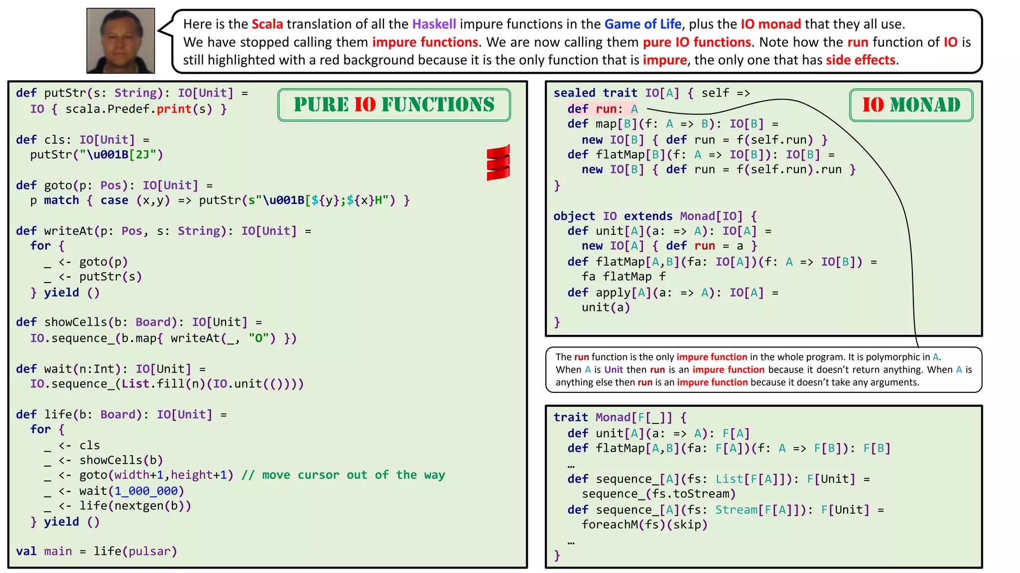 def putStr(s: String): IO[Unit] =
IO { scala.Predef.print(s) }
def cls: IO[Unit] =
putStr("u001B[2J")
def goto(p: Pos): IO[Unit] =
p match { case (x,y) => putStr(s"u001B[${y};${x}H") }
def writeAt(p: Pos, s: String): IO[Unit] =
for {
_ <- goto(p)
_ <- putStr(s)
} yield ()
def showCells(b: Board): IO[Unit] =
IO.sequence_(b.map{ writeAt(_, "O") })
def wait(n:Int): IO[Unit] =
IO.sequence_(List.fill(n)(IO.unit(())))
def life(b: Board): IO[Unit] =
for {
_ <- cls
_ <- showCells(b)
_ <- goto(width+1,height+1) // move cursor out of the way
_ <- wait(1_000_000)
_ <- life(nextgen(b))
} yield ()
val main = life(pulsar)
trait Monad[F[_]] {
def unit[A](a: => A): F[A]
def flatMap[A,B](fa: F[A])(f: A => F[B]): F[B]
…
def sequence_[A](fs: List[F[A]]): F[Unit] =
sequence_(fs.toStream)
def sequence_[A](fs: Stream[F[A]]): F[Unit] =
foreachM(fs)(skip)
…
}
Here is the Scala translation of all the Haskell impure functions in the Game of Life, plus the IO monad that they all use.
We have stopped calling them impure functions. We are now calling them pure IO functions. Note how the run function of IO is
still highlighted with a red background because it is the only function that is impure, the only one that has side effects.
PURE IO FUNCTIONS
sealed trait IO[A] { self =>
def run: A
def map[B](f: A => B): IO[B] =
new IO[B] { def run = f(self.run) }
def flatMap[B](f: A => IO[B]): IO[B] =
new IO[B] { def run = f(self.run).run }
}
object IO extends Monad[IO] {
def unit[A](a: => A): IO[A] =
new IO[A] { def run = a }
def flatMap[A,B](fa: IO[A])(f: A => IO[B]) =
fa flatMap f
def apply[A](a: => A): IO[A] =
unit(a)
}
IO MONAD
The run function is the only impure function in the whole program. It is polymorphic in A.
When A is Unit then run is an impure function because it doesn’t return anything. When A is
anything else then run is an impure function because it doesn’t take any arguments.
 
