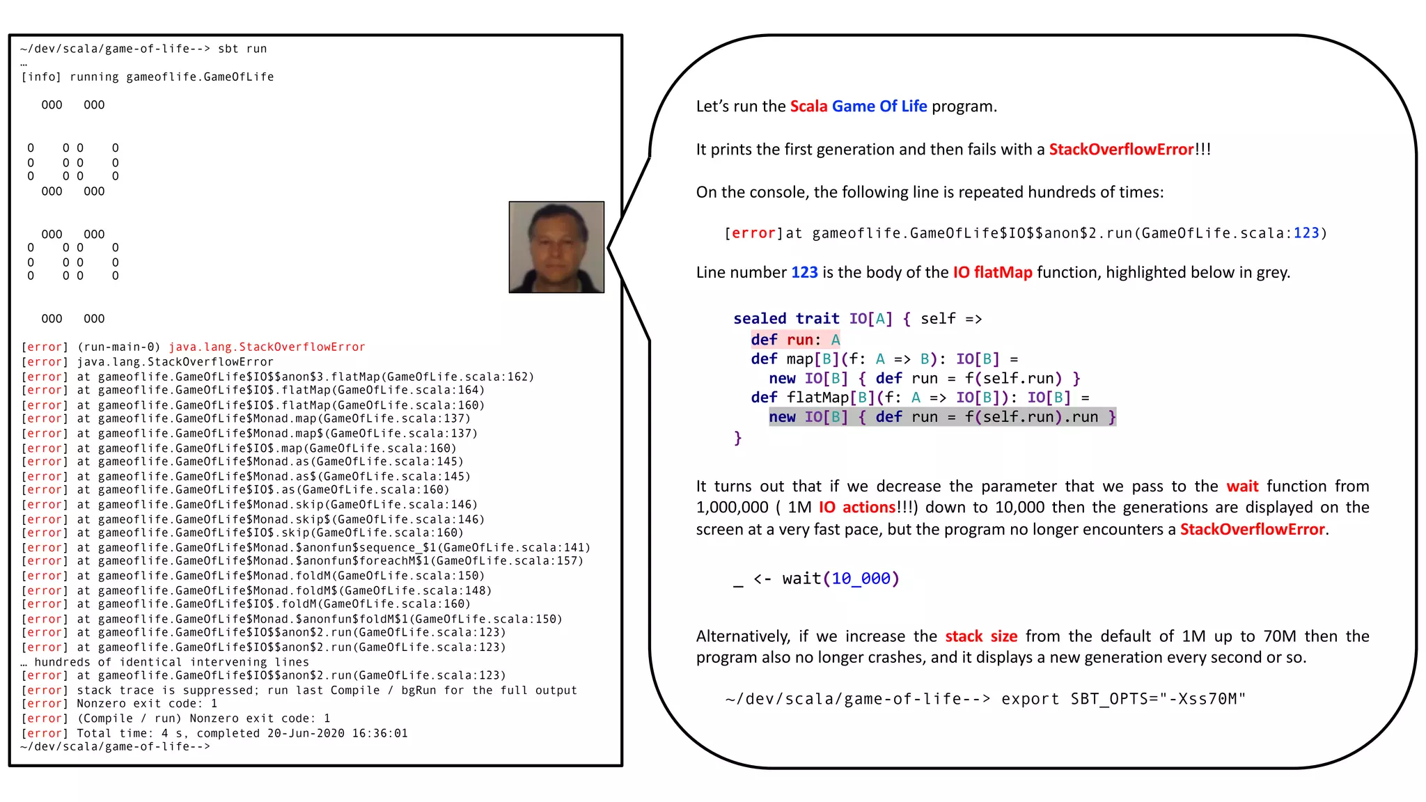 ~/dev/scala/game-of-life--> sbt run
…
[info] running gameoflife.GameOfLife
OOO OOO
O O O O
O O O O
O O O O
OOO OOO
OOO OOO
O O O O
O O O O
O O O O
OOO OOO
[error] (run-main-0) java.lang.StackOverflowError
[error] java.lang.StackOverflowError
[error] at gameoflife.GameOfLife$IO$$anon$3.flatMap(GameOfLife.scala:162)
[error] at gameoflife.GameOfLife$IO$.flatMap(GameOfLife.scala:164)
[error] at gameoflife.GameOfLife$IO$.flatMap(GameOfLife.scala:160)
[error] at gameoflife.GameOfLife$Monad.map(GameOfLife.scala:137)
[error] at gameoflife.GameOfLife$Monad.map$(GameOfLife.scala:137)
[error] at gameoflife.GameOfLife$IO$.map(GameOfLife.scala:160)
[error] at gameoflife.GameOfLife$Monad.as(GameOfLife.scala:145)
[error] at gameoflife.GameOfLife$Monad.as$(GameOfLife.scala:145)
[error] at gameoflife.GameOfLife$IO$.as(GameOfLife.scala:160)
[error] at gameoflife.GameOfLife$Monad.skip(GameOfLife.scala:146)
[error] at gameoflife.GameOfLife$Monad.skip$(GameOfLife.scala:146)
[error] at gameoflife.GameOfLife$IO$.skip(GameOfLife.scala:160)
[error] at gameoflife.GameOfLife$Monad.$anonfun$sequence_$1(GameOfLife.scala:141)
[error] at gameoflife.GameOfLife$Monad.$anonfun$foreachM$1(GameOfLife.scala:157)
[error] at gameoflife.GameOfLife$Monad.foldM(GameOfLife.scala:150)
[error] at gameoflife.GameOfLife$Monad.foldM$(GameOfLife.scala:148)
[error] at gameoflife.GameOfLife$IO$.foldM(GameOfLife.scala:160)
[error] at gameoflife.GameOfLife$Monad.$anonfun$foldM$1(GameOfLife.scala:150)
[error] at gameoflife.GameOfLife$IO$$anon$2.run(GameOfLife.scala:123)
[error] at gameoflife.GameOfLife$IO$$anon$2.run(GameOfLife.scala:123)
… hundreds of identical intervening lines
[error] at gameoflife.GameOfLife$IO$$anon$2.run(GameOfLife.scala:123)
[error] stack trace is suppressed; run last Compile / bgRun for the full output
[error] Nonzero exit code: 1
[error] (Compile / run) Nonzero exit code: 1
[error] Total time: 4 s, completed 20-Jun-2020 16:36:01
~/dev/scala/game-of-life-->
Let’s run the Scala Game Of Life program.
It prints the first generation and then fails with a StackOverflowError!!!
On the console, the following line is repeated hundreds of times:
[error]at gameoflife.GameOfLife$IO$$anon$2.run(GameOfLife.scala:123)
Line number 123 is the body of the IO flatMap function, highlighted below in grey.
It turns out that if we decrease the parameter that we pass to the wait function from
1,000,000 ( 1M IO actions!!!) down to 10,000 then the generations are displayed on the
screen at a very fast pace, but the program no longer encounters a StackOverflowError.
Alternatively, if we increase the stack size from the default of 1M up to 70M then the
program also no longer crashes, and it displays a new generation every second or so.
~/dev/scala/game-of-life--> export SBT_OPTS="-Xss70M"
sealed trait IO[A] { self =>
def run: A
def map[B](f: A => B): IO[B] =
new IO[B] { def run = f(self.run) }
def flatMap[B](f: A => IO[B]): IO[B] =
new IO[B] { def run = f(self.run).run }
}
_ <- wait(10_000)
 