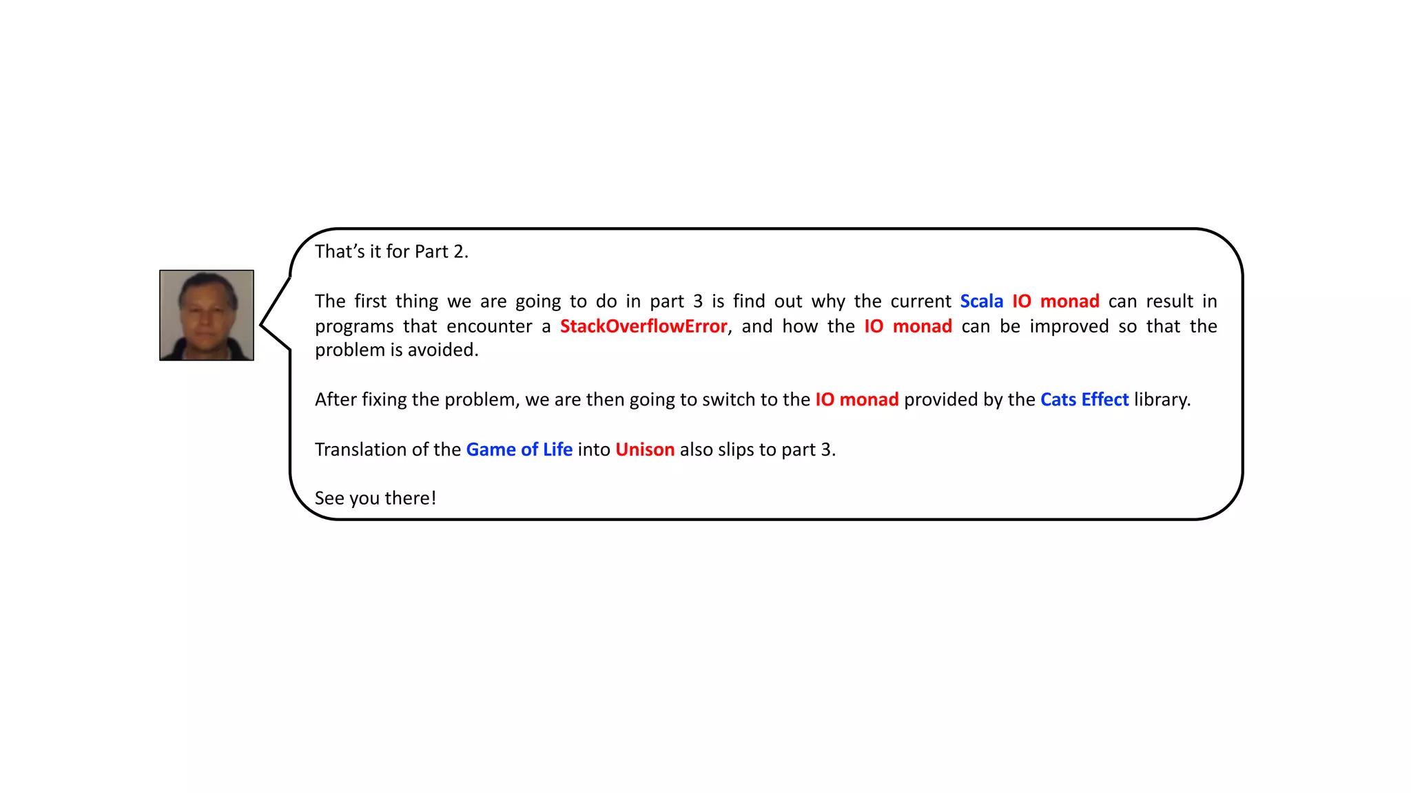 That’s it for Part 2.
The first thing we are going to do in part 3 is find out why the current Scala IO monad can result in
programs that encounter a StackOverflowError, and how the IO monad can be improved so that the
problem is avoided.
After fixing the problem, we are then going to switch to the IO monad provided by the Cats Effect library.
Translation of the Game of Life into Unison also slips to part 3.
See you there!
 