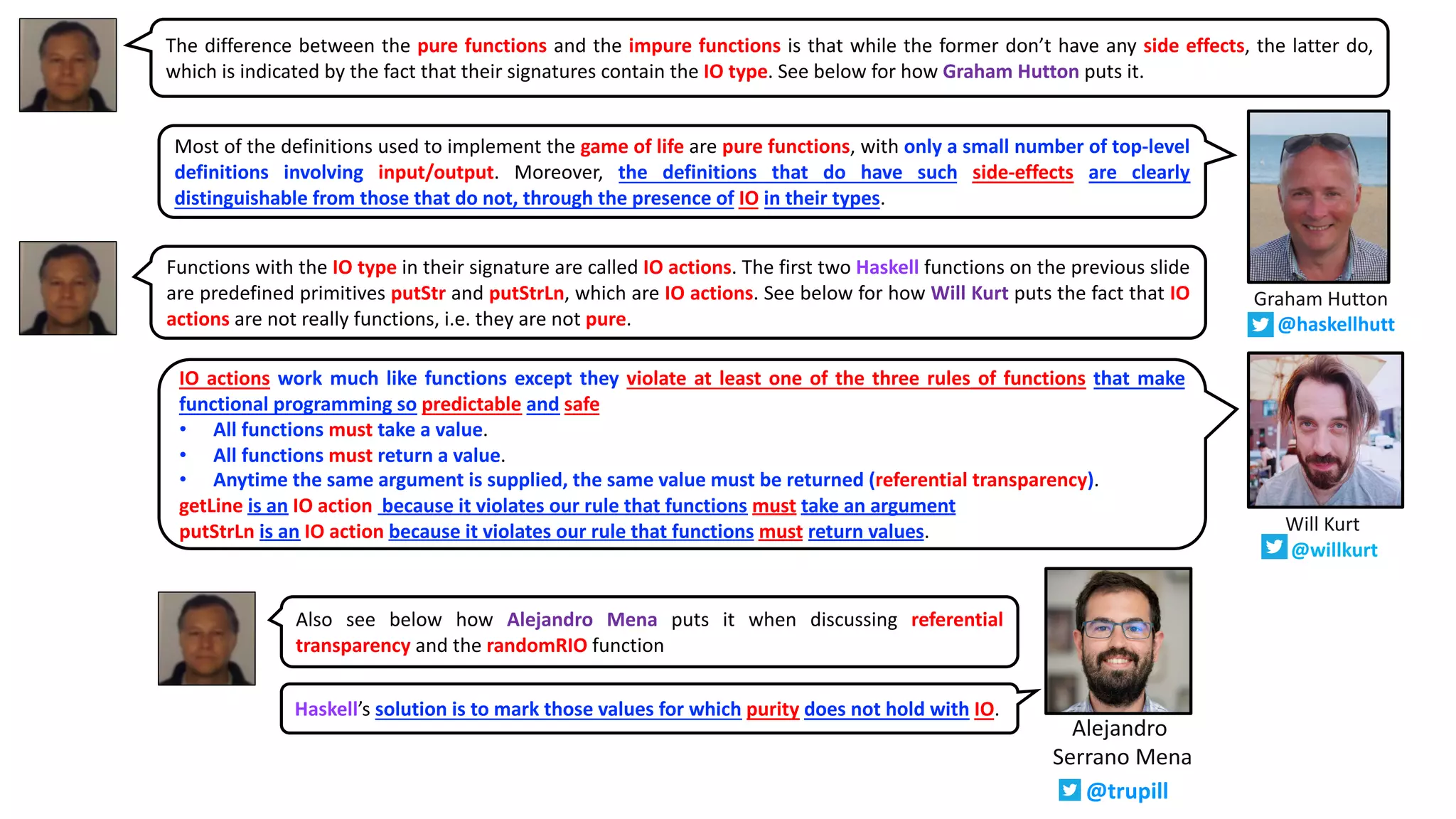 The difference between the pure functions and the impure functions is that while the former don’t have any side effects, the latter do,
which is indicated by the fact that their signatures contain the IO type. See below for how Graham Hutton puts it.
Functions with the IO type in their signature are called IO actions. The first two Haskell functions on the previous slide
are predefined primitives putStr and putStrLn, which are IO actions. See below for how Will Kurt puts the fact that IO
actions are not really functions, i.e. they are not pure.
IO actions work much like functions except they violate at least one of the three rules of functions that make
functional programming so predictable and safe
• All functions must take a value.
• All functions must return a value.
• Anytime the same argument is supplied, the same value must be returned (referential transparency).
getLine is an IO action because it violates our rule that functions must take an argument
putStrLn is an IO action because it violates our rule that functions must return values.
Most of the definitions used to implement the game of life are pure functions, with only a small number of top-level
definitions involving input/output. Moreover, the definitions that do have such side-effects are clearly
distinguishable from those that do not, through the presence of IO in their types.
Graham Hutton
@haskellhutt
Will Kurt
@willkurt
Alejandro
Serrano Mena
@trupill
Haskell’s solution is to mark those values for which purity does not hold with IO.
Also see below how Alejandro Mena puts it when discussing referential
transparency and the randomRIO function
 