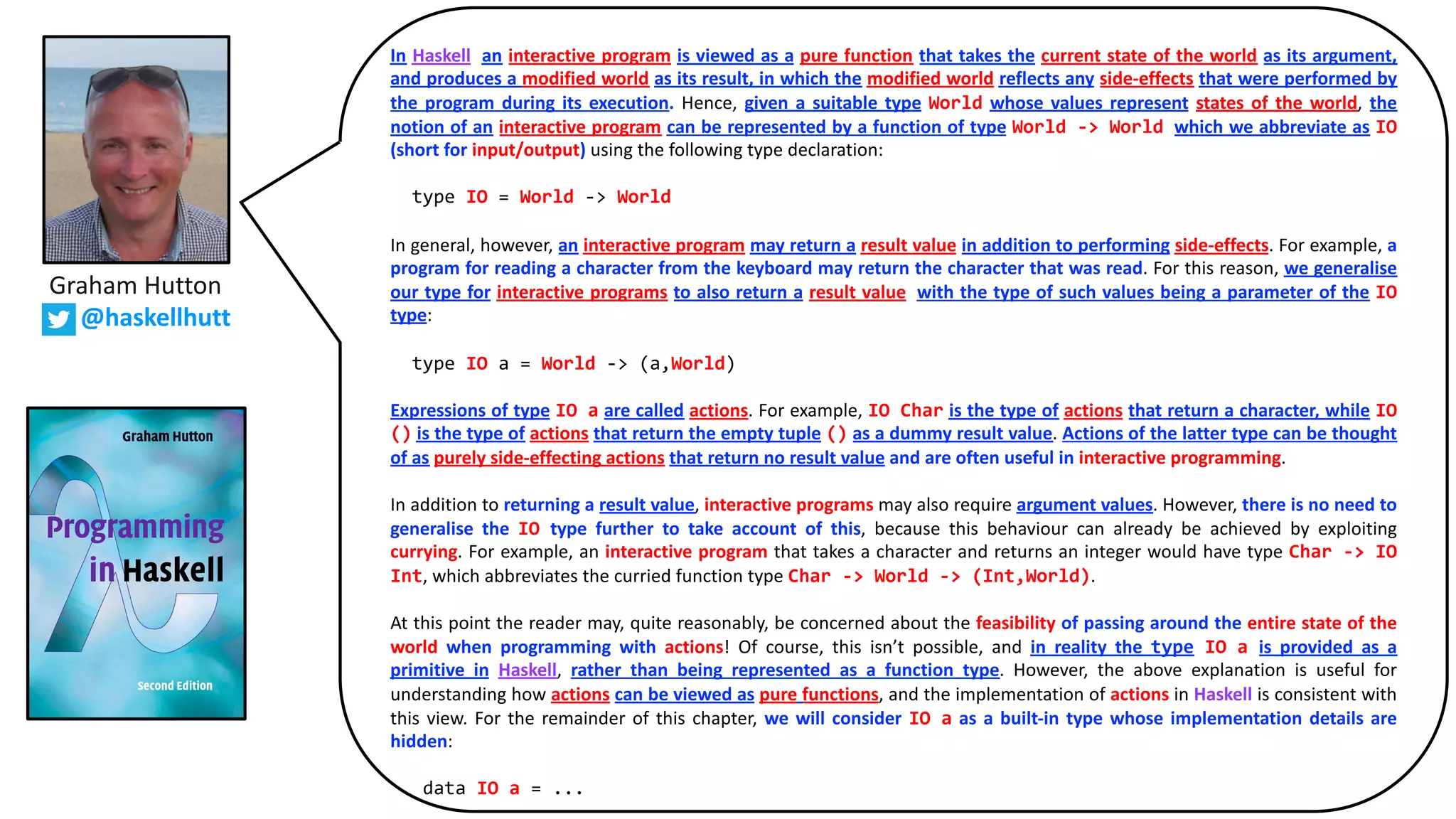 In Haskell, an interactive program is viewed as a pure function that takes the current state of the world as its argument,
and produces a modified world as its result, in which the modified world reflects any side-effects that were performed by
the program during its execution. Hence, given a suitable type World whose values represent states of the world, the
notion of an interactive program can be represented by a function of type World -> World, which we abbreviate as IO
(short for input/output) using the following type declaration:
type IO = World -> World
In general, however, an interactive program may return a result value in addition to performing side-effects. For example, a
program for reading a character from the keyboard may return the character that was read. For this reason, we generalise
our type for interactive programs to also return a result value, with the type of such values being a parameter of the IO
type:
type IO a = World -> (a,World)
Expressions of type IO a are called actions. For example, IO Char is the type of actions that return a character, while IO
() is the type of actions that return the empty tuple () as a dummy result value. Actions of the latter type can be thought
of as purely side-effecting actions that return no result value and are often useful in interactive programming.
In addition to returning a result value, interactive programs may also require argument values. However, there is no need to
generalise the IO type further to take account of this, because this behaviour can already be achieved by exploiting
currying. For example, an interactive program that takes a character and returns an integer would have type Char -> IO
Int, which abbreviates the curried function type Char -> World -> (Int,World).
At this point the reader may, quite reasonably, be concerned about the feasibility of passing around the entire state of the
world when programming with actions! Of course, this isn’t possible, and in reality the type IO a is provided as a
primitive in Haskell, rather than being represented as a function type. However, the above explanation is useful for
understanding how actions can be viewed as pure functions, and the implementation of actions in Haskell is consistent with
this view. For the remainder of this chapter, we will consider IO a as a built-in type whose implementation details are
hidden:
data IO a = ...
Graham Hutton
@haskellhutt
 