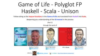 Game of Life - Polyglot FP
Haskell - Scala - Unison
Follow along as the impure functions in the Game of Life are translated from Haskell into Scala,
deepening you understanding of the IO monad in the process
(Part 2)
through the work of
Graham Hutton
@haskellhutt
@philip_schwarzslides by https://www.slideshare.net/pjschwarz
Paul ChiusanoRunar Bjarnason
@pchiusano@runarorama
FP in Scala
 