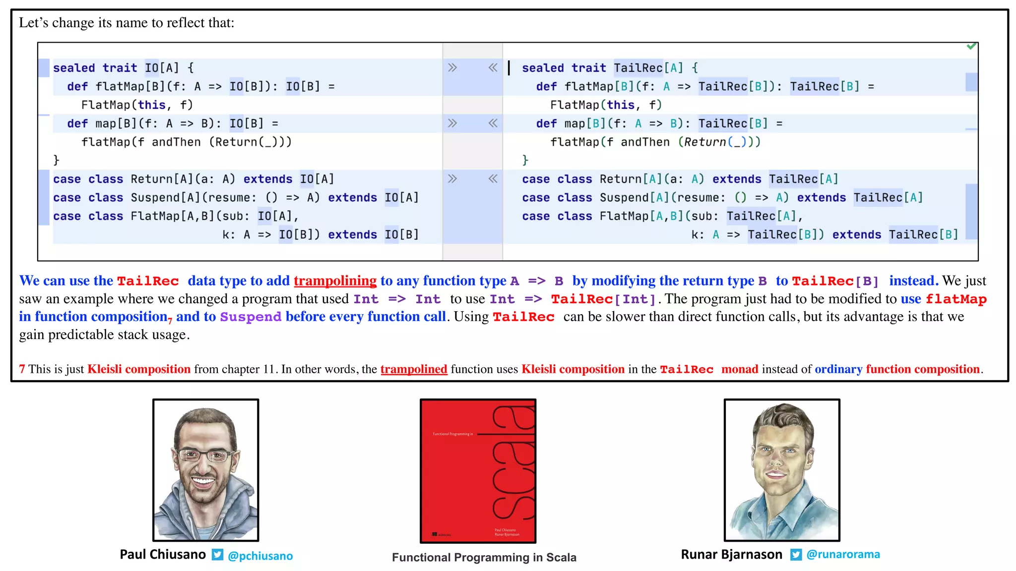 Let’s change its name to reflect that:
We can use the TailRec data type to add trampolining to any function type A => B by modifying the return type B to TailRec[B] instead. We just
saw an example where we changed a program that used Int => Int to use Int => TailRec[Int]. The program just had to be modified to use flatMap
in function composition7 and to Suspend before every function call. Using TailRec can be slower than direct function calls, but its advantage is that we
gain predictable stack usage.
7 This is just Kleisli composition from chapter 11. In other words, the trampolined function uses Kleisli composition in the TailRec monad instead of ordinary function composition.
Runar Bjarnason @runaroramaPaul Chiusano @pchiusano Functional Programming in Scala
 