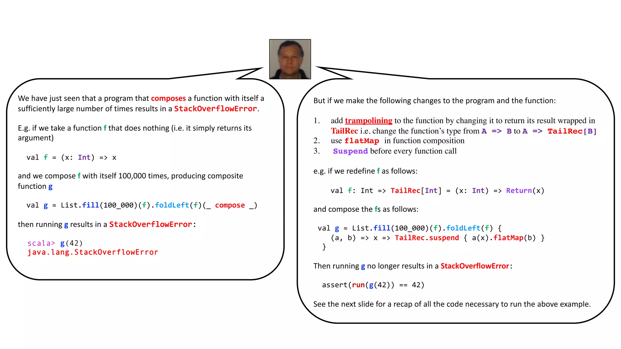We have just seen that a program that composes a function with itself a
sufficiently large number of times results in a StackOverflowError.
E.g. if we take a function f that does nothing (i.e. it simply returns its
argument)
val f = (x: Int) => x
and we compose f with itself 100,000 times, producing composite
function g
val g = List.fill(100_000)(f).foldLeft(f)(_ compose _)
then running g results in a StackOverflowError:
scala> g(42)
java.lang.StackOverflowError
But if we make the following changes to the program and the function:
1. add trampolining to the function by changing it to return its result wrapped in
TailRec i.e. change the function’s type from A => B to A => TailRec[B]
2. use flatMap in function composition
3. Suspend before every function call
e.g. if we redefine f as follows:
val f: Int => TailRec[Int] = (x: Int) => Return(x)
and compose the fs as follows:
val g = List.fill(100_000)(f).foldLeft(f) {
(a, b) => x => TailRec.suspend { a(x).flatMap(b) }
}
Then running g no longer results in a StackOverflowError:
assert(run(g(42)) == 42)
See the next slide for a recap of all the code necessary to run the above example.
 