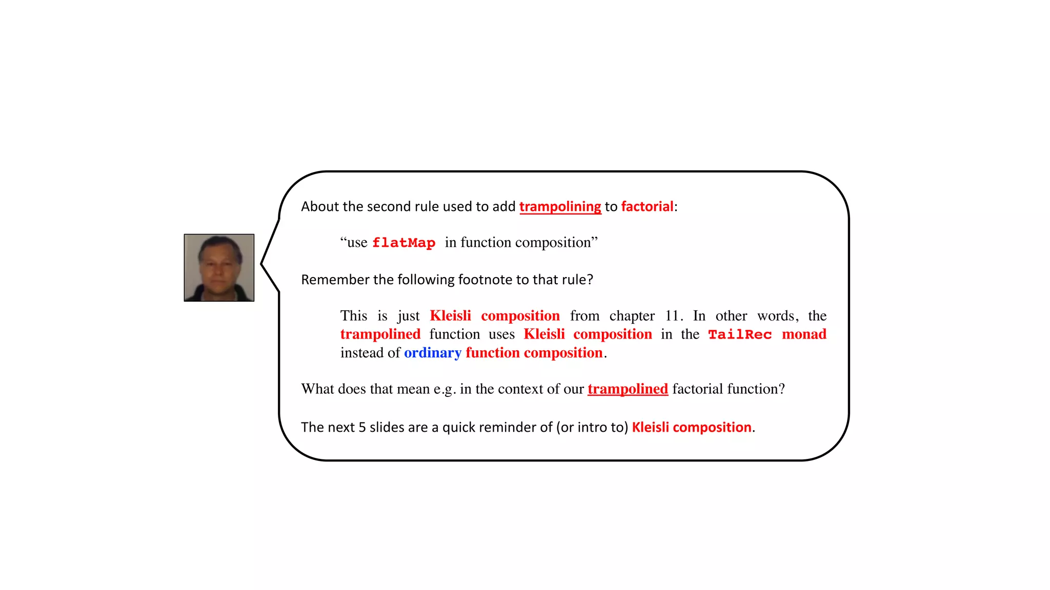 About the second rule used to add trampolining to factorial:
“use flatMap in function composition”
Remember the following footnote to that rule?
This is just Kleisli composition from chapter 11. In other words, the
trampolined function uses Kleisli composition in the TailRec monad
instead of ordinary function composition.
What does that mean e.g. in the context of our trampolined factorial function?
The next 5 slides are a quick reminder of (or intro to) Kleisli composition.
 