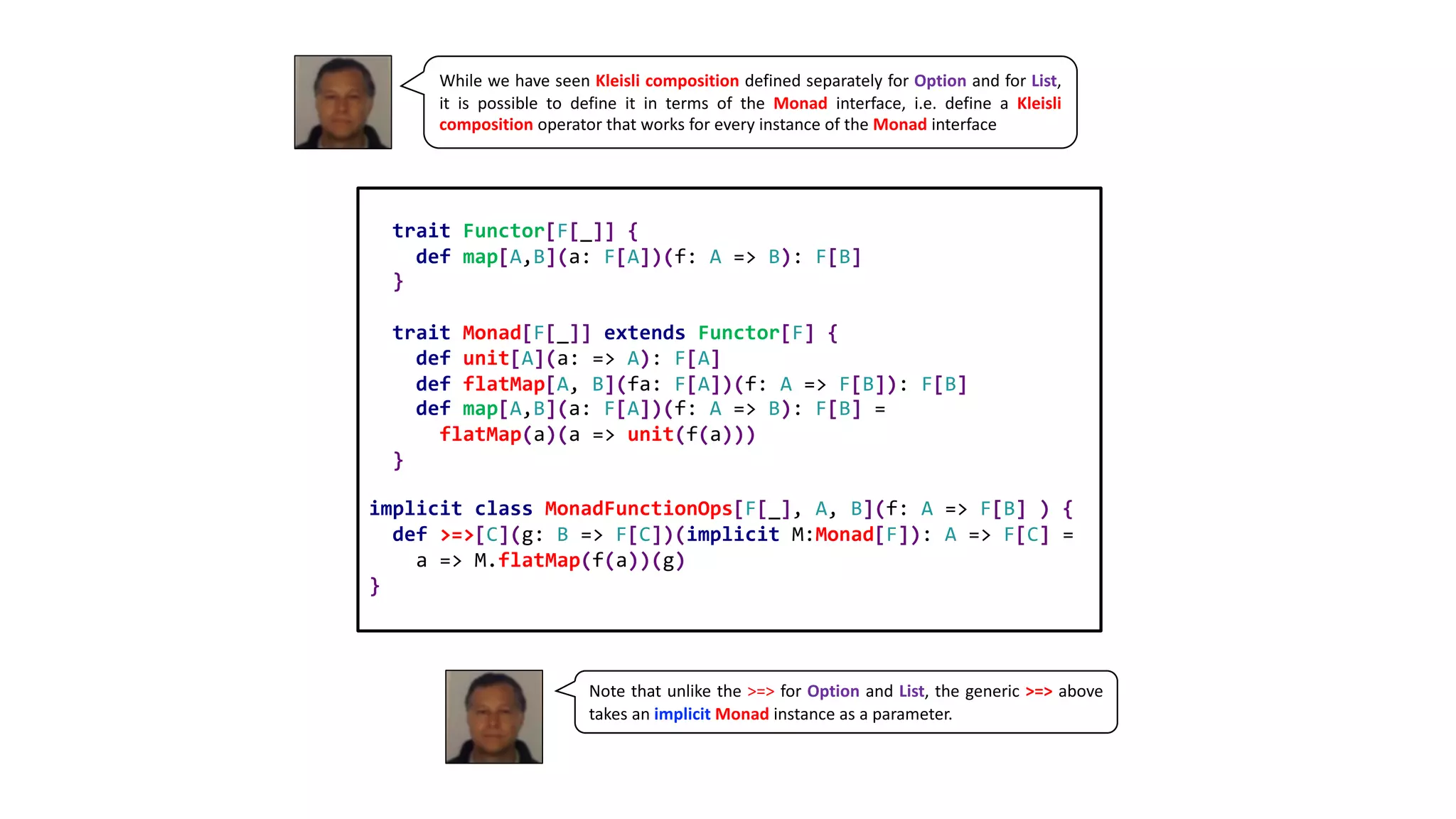While we have seen Kleisli composition defined separately for Option and for List,
it is possible to define it in terms of the Monad interface, i.e. define a Kleisli
composition operator that works for every instance of the Monad interface
trait Functor[F[_]] {
def map[A,B](a: F[A])(f: A => B): F[B]
}
trait Monad[F[_]] extends Functor[F] {
def unit[A](a: => A): F[A]
def flatMap[A, B](fa: F[A])(f: A => F[B]): F[B]
def map[A,B](a: F[A])(f: A => B): F[B] =
flatMap(a)(a => unit(f(a)))
}
implicit class MonadFunctionOps[F[_], A, B](f: A => F[B] ) {
def >=>[C](g: B => F[C])(implicit M:Monad[F]): A => F[C] =
a => M.flatMap(f(a))(g)
}
Note that unlike the >=> for Option and List, the generic >=> above
takes an implicit Monad instance as a parameter.
 