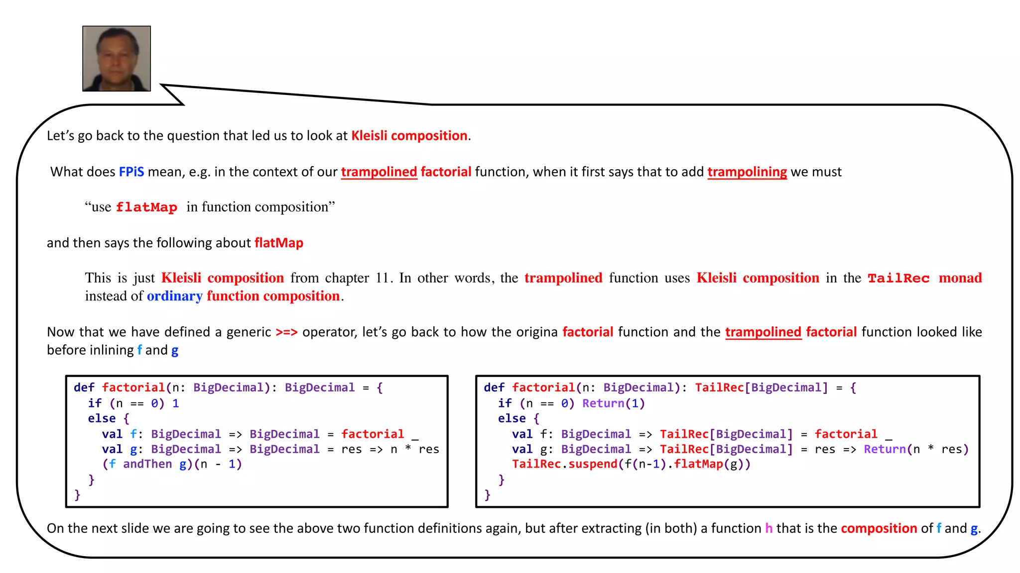 Let’s go back to the question that led us to look at Kleisli composition.
What does FPiS mean, e.g. in the context of our trampolined factorial function, when it first says that to add trampolining we must
“use flatMap in function composition”
and then says the following about flatMap
This is just Kleisli composition from chapter 11. In other words, the trampolined function uses Kleisli composition in the TailRec monad
instead of ordinary function composition.
Now that we have defined a generic >=> operator, let’s go back to how the origina factorial function and the trampolined factorial function looked like
before inlining f and g
On the next slide we are going to see the above two function definitions again, but after extracting (in both) a function h that is the composition of f and g.
def factorial(n: BigDecimal): TailRec[BigDecimal] = {
if (n == 0) Return(1)
else {
val f: BigDecimal => TailRec[BigDecimal] = factorial _
val g: BigDecimal => TailRec[BigDecimal] = res => Return(n * res)
TailRec.suspend(f(n-1).flatMap(g))
}
}
def factorial(n: BigDecimal): BigDecimal = {
if (n == 0) 1
else {
val f: BigDecimal => BigDecimal = factorial _
val g: BigDecimal => BigDecimal = res => n * res
(f andThen g)(n - 1)
}
}
 