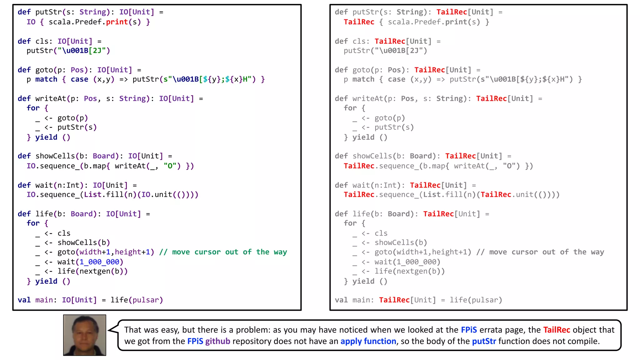 def putStr(s: String): IO[Unit] =
IO { scala.Predef.print(s) }
def cls: IO[Unit] =
putStr("u001B[2J")
def goto(p: Pos): IO[Unit] =
p match { case (x,y) => putStr(s"u001B[${y};${x}H") }
def writeAt(p: Pos, s: String): IO[Unit] =
for {
_ <- goto(p)
_ <- putStr(s)
} yield ()
def showCells(b: Board): IO[Unit] =
IO.sequence_(b.map{ writeAt(_, "O") })
def wait(n:Int): IO[Unit] =
IO.sequence_(List.fill(n)(IO.unit(())))
def life(b: Board): IO[Unit] =
for {
_ <- cls
_ <- showCells(b)
_ <- goto(width+1,height+1) // move cursor out of the way
_ <- wait(1_000_000)
_ <- life(nextgen(b))
} yield ()
val main: IO[Unit] = life(pulsar)
def putStr(s: String): TailRec[Unit] =
TailRec { scala.Predef.print(s) }
def cls: TailRec[Unit] =
putStr("u001B[2J")
def goto(p: Pos): TailRec[Unit] =
p match { case (x,y) => putStr(s"u001B[${y};${x}H") }
def writeAt(p: Pos, s: String): TailRec[Unit] =
for {
_ <- goto(p)
_ <- putStr(s)
} yield ()
def showCells(b: Board): TailRec[Unit] =
TailRec.sequence_(b.map{ writeAt(_, "O") })
def wait(n:Int): TailRec[Unit] =
TailRec.sequence_(List.fill(n)(TailRec.unit(())))
def life(b: Board): TailRec[Unit] =
for {
_ <- cls
_ <- showCells(b)
_ <- goto(width+1,height+1) // move cursor out of the way
_ <- wait(1_000_000)
_ <- life(nextgen(b))
} yield ()
val main: TailRec[Unit] = life(pulsar)
That was easy, but there is a problem: as you may have noticed when we looked at the FPiS errata page, the TailRec object that
we got from the FPiS github repository does not have an apply function, so the body of the putStr function does not compile.
 