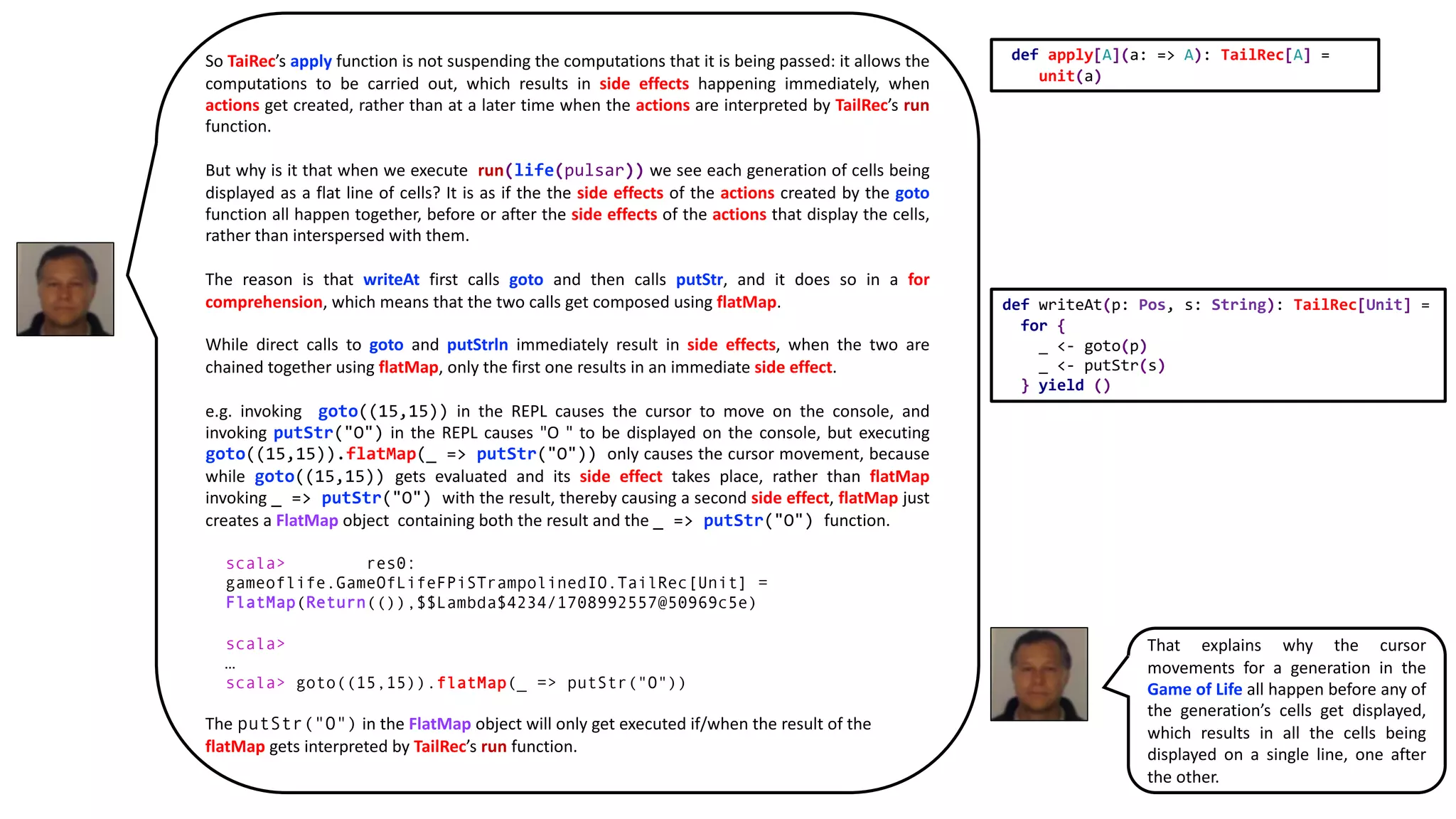 So TaiRec’s apply function is not suspending the computations that it is being passed: it allows the
computations to be carried out, which results in side effects happening immediately, when
actions get created, rather than at a later time when the actions are interpreted by TailRec’s run
function.
But why is it that when we execute run(life(pulsar)) we see each generation of cells being
displayed as a flat line of cells? It is as if the the side effects of the actions created by the goto
function all happen together, before or after the side effects of the actions that display the cells,
rather than interspersed with them.
The reason is that writeAt first calls goto and then calls putStr, and it does so in a for
comprehension, which means that the two calls get composed using flatMap.
While direct calls to goto and putStrln immediately result in side effects, when the two are
chained together using flatMap, only the first one results in an immediate side effect.
e.g. invoking goto((15,15)) in the REPL causes the cursor to move on the console, and
invoking putStr("O") in the REPL causes "O " to be displayed on the console, but executing
goto((15,15)).flatMap(_ => putStr("O")) only causes the cursor movement, because
while goto((15,15)) gets evaluated and its side effect takes place, rather than flatMap
invoking _ => putStr("O") with the result, thereby causing a second side effect, flatMap just
creates a FlatMap object containing both the result and the _ => putStr("O") function.
scala> res0:
gameoflife.GameOfLifeFPiSTrampolinedIO.TailRec[Unit] =
FlatMap(Return(()),$$Lambda$4234/1708992557@50969c5e)
scala>
…
scala> goto((15,15)).flatMap(_ => putStr("O"))
The putStr("O") in the FlatMap object will only get executed if/when the result of the
flatMap gets interpreted by TailRec’s run function.
def writeAt(p: Pos, s: String): TailRec[Unit] =
for {
_ <- goto(p)
_ <- putStr(s)
} yield ()
def apply[A](a: => A): TailRec[A] =
unit(a)
That explains why the cursor
movements for a generation in the
Game of Life all happen before any of
the generation’s cells get displayed,
which results in all the cells being
displayed on a single line, one after
the other.
 