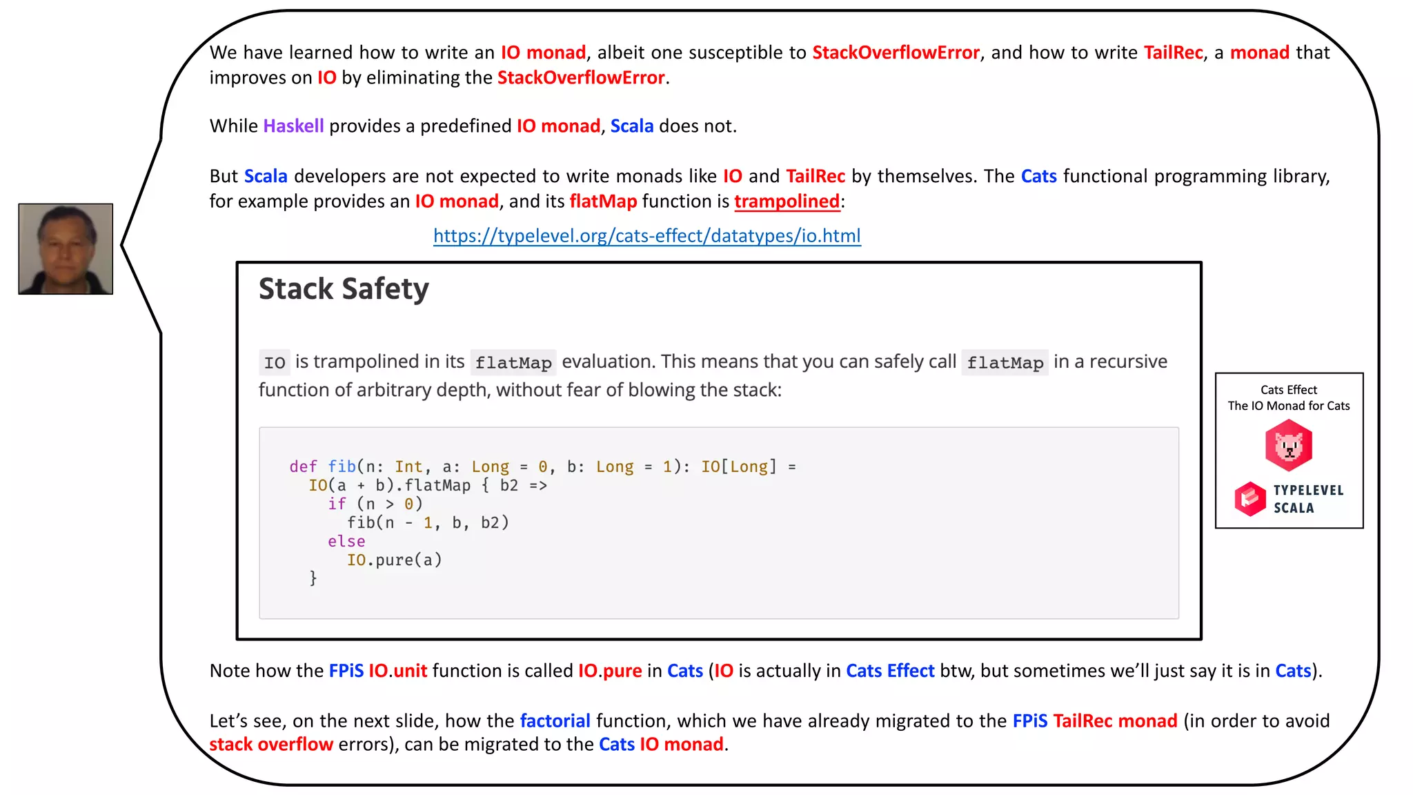 We have learned how to write an IO monad, albeit one susceptible to StackOverflowError, and how to write TailRec, a monad that
improves on IO by eliminating the StackOverflowError.
While Haskell provides a predefined IO monad, Scala does not.
But Scala developers are not expected to write monads like IO and TailRec by themselves. The Cats functional programming library,
for example provides an IO monad, and its flatMap function is trampolined:
Note how the FPiS IO.unit function is called IO.pure in Cats (IO is actually in Cats Effect btw, but sometimes we’ll just say it is in Cats).
Let’s see, on the next slide, how the factorial function, which we have already migrated to the FPiS TailRec monad (in order to avoid
stack overflow errors), can be migrated to the Cats IO monad.
https://typelevel.org/cats-effect/datatypes/io.html
 
