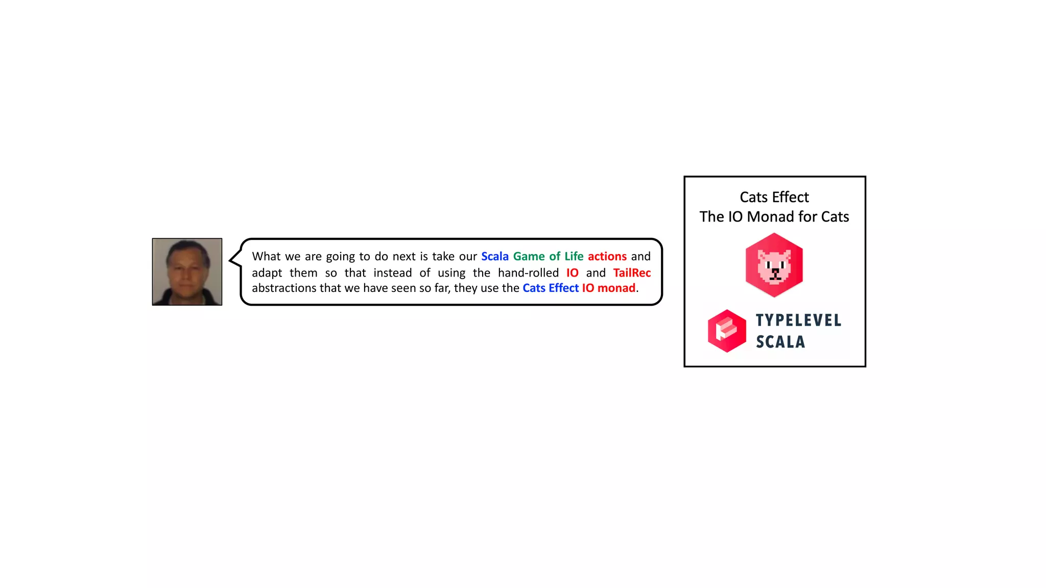 What we are going to do next is take our Scala Game of Life actions and
adapt them so that instead of using the hand-rolled IO and TailRec
abstractions that we have seen so far, they use the Cats Effect IO monad.
 