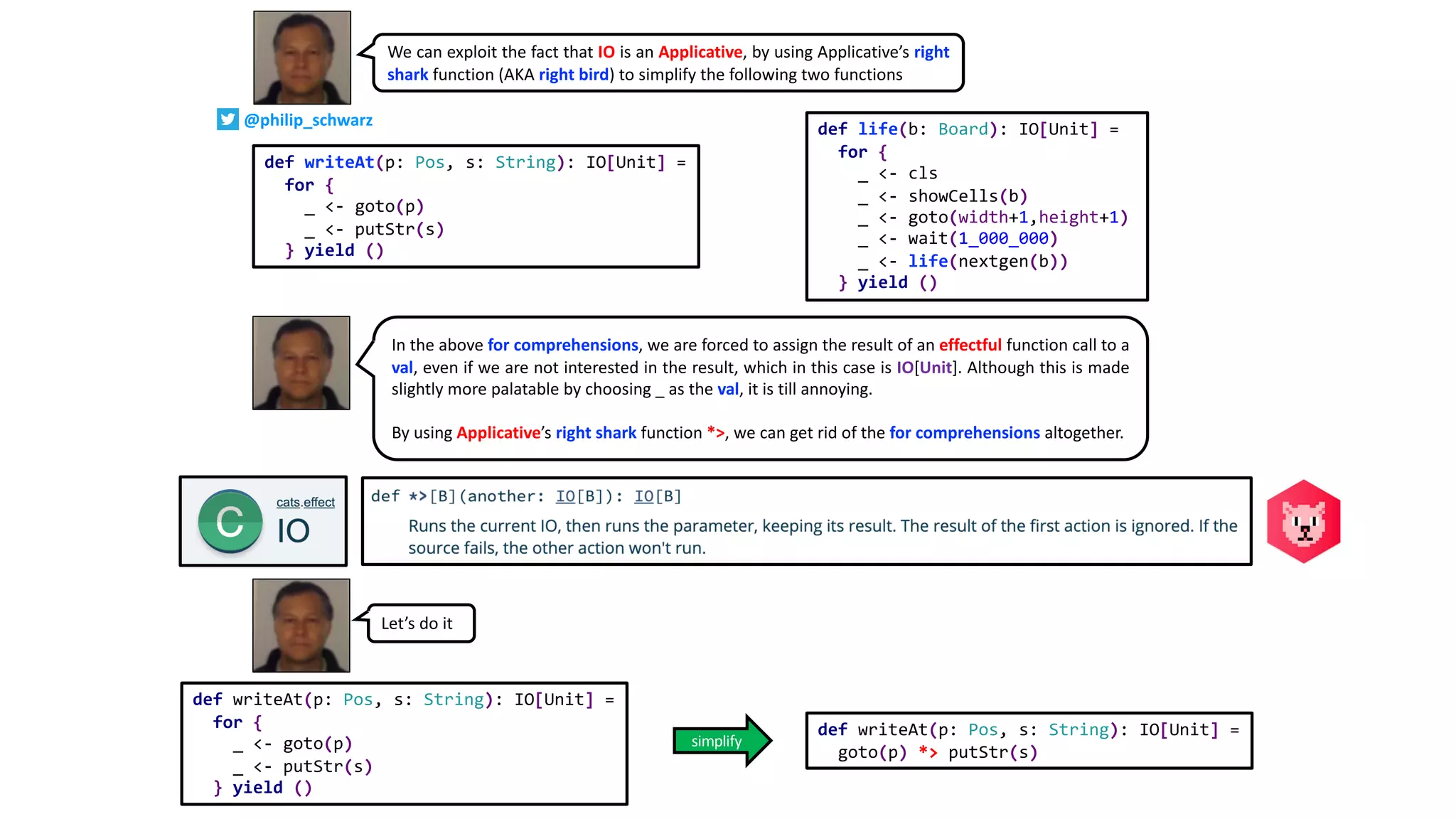 We can exploit the fact that IO is an Applicative, by using Applicative’s right
shark function (AKA right bird) to simplify the following two functions
def writeAt(p: Pos, s: String): IO[Unit] =
for {
_ <- goto(p)
_ <- putStr(s)
} yield ()
def life(b: Board): IO[Unit] =
for {
_ <- cls
_ <- showCells(b)
_ <- goto(width+1,height+1)
_ <- wait(1_000_000)
_ <- life(nextgen(b))
} yield ()
Let’s do it
def writeAt(p: Pos, s: String): IO[Unit] =
goto(p) *> putStr(s)
def writeAt(p: Pos, s: String): IO[Unit] =
for {
_ <- goto(p)
_ <- putStr(s)
} yield ()
In the above for comprehensions, we are forced to assign the result of an effectful function call to a
val, even if we are not interested in the result, which in this case is IO[Unit]. Although this is made
slightly more palatable by choosing _ as the val, it is till annoying.
By using Applicative’s right shark function *>, we can get rid of the for comprehensions altogether.
simplify
@philip_schwarz
 