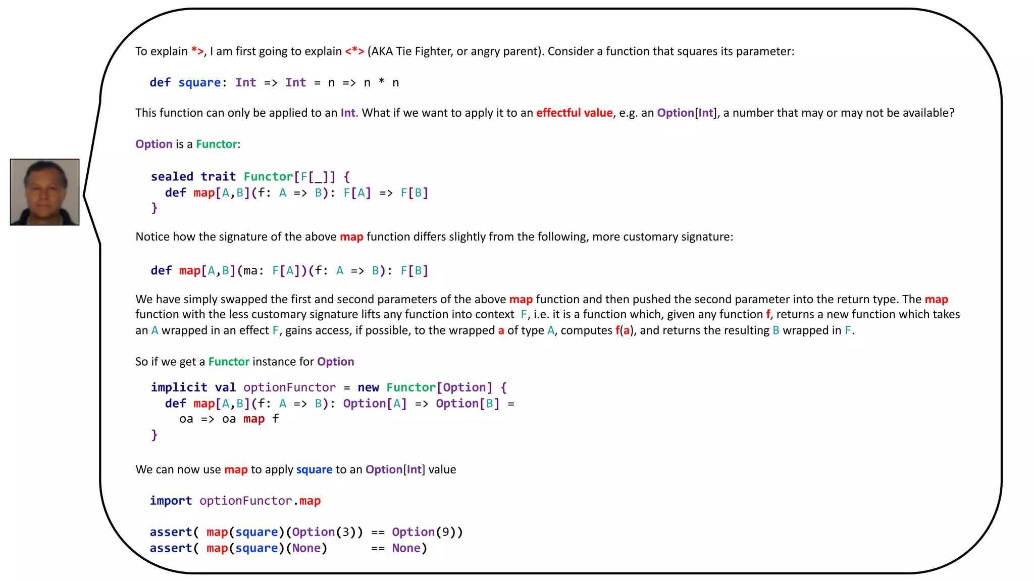 To explain *>, I am first going to explain <*> (AKA Tie Fighter, or angry parent). Consider a function that squares its parameter:
def square: Int => Int = n => n * n
This function can only be applied to an Int. What if we want to apply it to an effectful value, e.g. an Option[Int], a number that may or may not be available?
Option is a Functor:
sealed trait Functor[F[_]] {
def map[A,B](f: A => B): F[A] => F[B]
}
Notice how the signature of the above map function differs slightly from the following, more customary signature:
def map[A,B](ma: F[A])(f: A => B): F[B]
We have simply swapped the first and second parameters of the above map function and then pushed the second parameter into the return type. The map
function with the less customary signature lifts any function into context F, i.e. it is a function which, given any function f, returns a new function which takes
an A wrapped in an effect F, gains access, if possible, to the wrapped a of type A, computes f(a), and returns the resulting B wrapped in F.
So if we get a Functor instance for Option
implicit val optionFunctor = new Functor[Option] {
def map[A,B](f: A => B): Option[A] => Option[B] =
oa => oa map f
}
We can now use map to apply square to an Option[Int] value
import optionFunctor.map
assert( map(square)(Option(3)) == Option(9))
assert( map(square)(None) == None)
sealed trait Functor[F[_]] {
def map[A,B](f: A => B): F[A] => F[B]
}
implicit val optionFunctor = new Functor[Option] {
def map[A,B](f: A => B): Option[A] => Option[B] =
oa => oa map f
}
def map[A,B](ma: F[A])(f: A => B): F[B]
 