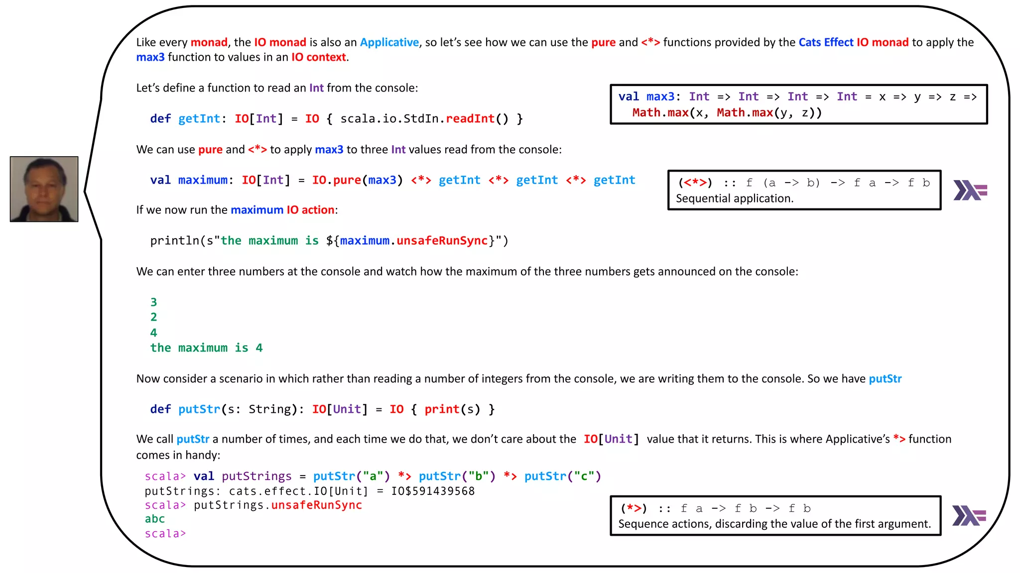 Like every monad, the IO monad is also an Applicative, so let’s see how we can use the pure and <*> functions provided by the Cats Effect IO monad to apply the
max3 function to values in an IO context.
Let’s define a function to read an Int from the console:
def getInt: IO[Int] = IO { scala.io.StdIn.readInt() }
We can use pure and <*> to apply max3 to three Int values read from the console:
val maximum: IO[Int] = IO.pure(max3) <*> getInt <*> getInt <*> getInt
If we now run the maximum IO action:
println(s"the maximum is ${maximum.unsafeRunSync}")
We can enter three numbers at the console and watch how the maximum of the three numbers gets announced on the console:
3
2
4
the maximum is 4
Now consider a scenario in which rather than reading a number of integers from the console, we are writing them to the console. So we have putStr
def putStr(s: String): IO[Unit] = IO { print(s) }
We call putStr a number of times, and each time we do that, we don’t care about the IO[Unit] value that it returns. This is where Applicative’s *> function
comes in handy:
:
scala> val putStrings = putStr("a") *> putStr("b") *> putStr("c")
putStrings: cats.effect.IO[Unit] = IO$591439568
scala> putStrings.unsafeRunSync
(<*>) :: f (a -> b) -> f a -> f b
Sequential application.
scala> val putStrings = putStr("a") *> putStr("b") *> putStr("c")
putStrings: cats.effect.IO[Unit] = IO$591439568
scala> putStrings.unsafeRunSync
abc
scala>
(*>) :: f a -> f b -> f b
Sequence actions, discarding the value of the first argument.
val max3: Int => Int => Int => Int = x => y => z =>
Math.max(x, Math.max(y, z))
 