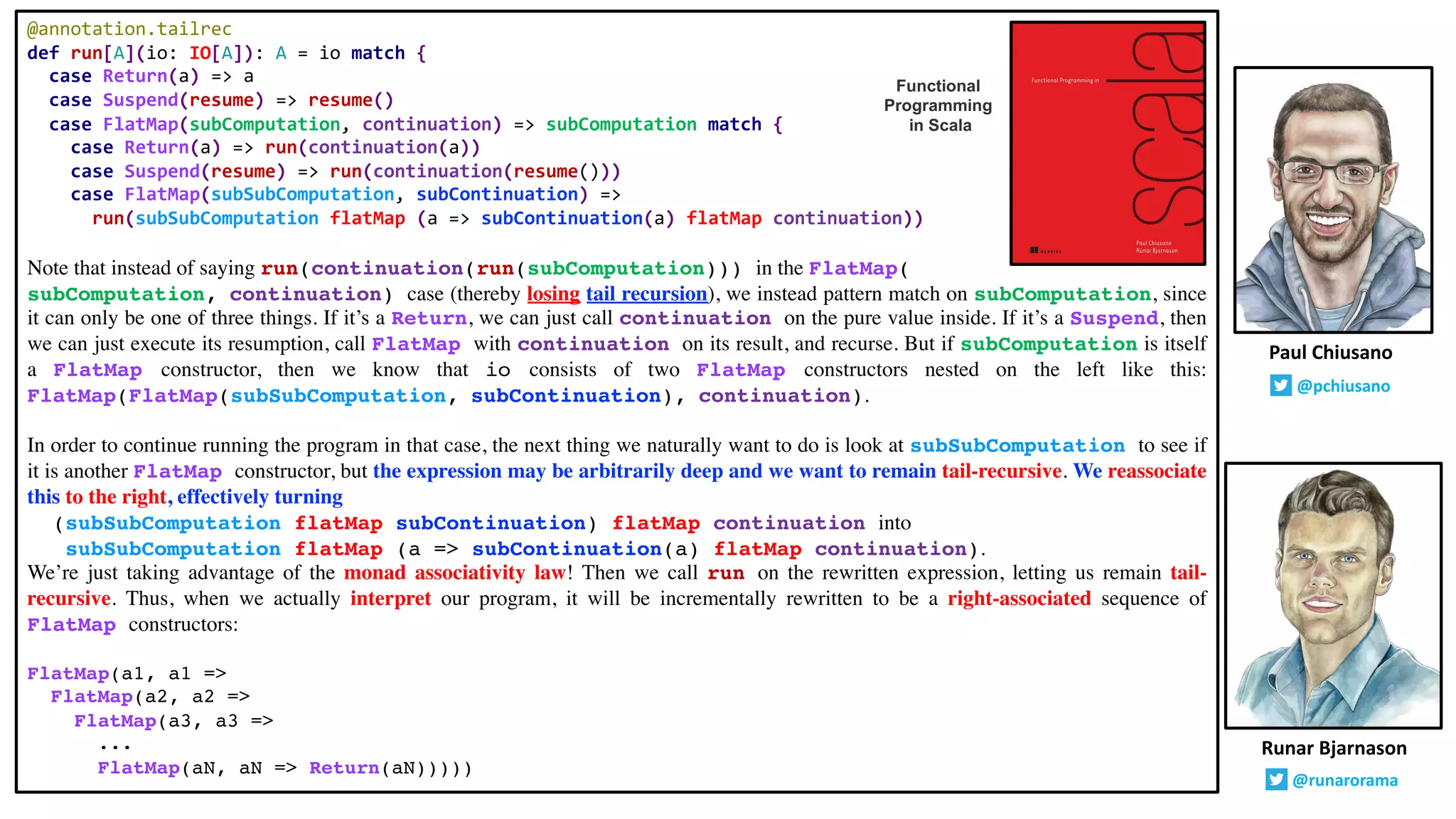 @annotation.tailrec
def run[A](io: IO[A]): A = io match {
case Return(a) => a
case Suspend(resume) => resume()
case FlatMap(subComputation, continuation) => subComputation match {
case Return(a) => run(continuation(a))
case Suspend(resume) => run(continuation(resume()))
case FlatMap(subSubComputation, subContinuation) =>
run(subSubComputation flatMap (a => subContinuation(a) flatMap continuation))
Note that instead of saying run(continuation(run(subComputation))) in the FlatMap(
subComputation, continuation) case (thereby losing tail recursion), we instead pattern match on subComputation, since
it can only be one of three things. If it’s a Return, we can just call continuation on the pure value inside. If it’s a Suspend, then
we can just execute its resumption, call FlatMap with continuation on its result, and recurse. But if subComputation is itself
a FlatMap constructor, then we know that io consists of two FlatMap constructors nested on the left like this:
FlatMap(FlatMap(subSubComputation, subContinuation), continuation).
In order to continue running the program in that case, the next thing we naturally want to do is look at subSubComputation to see if
it is another FlatMap constructor, but the expression may be arbitrarily deep and we want to remain tail-recursive. We reassociate
this to the right, effectively turning
(subSubComputation flatMap subContinuation) flatMap continuation into
subSubComputation flatMap (a => subContinuation(a) flatMap continuation).
We’re just taking advantage of the monad associativity law! Then we call run on the rewritten expression, letting us remain tail-
recursive. Thus, when we actually interpret our program, it will be incrementally rewritten to be a right-associated sequence of
FlatMap constructors:
FlatMap(a1, a1 =>
FlatMap(a2, a2 =>
FlatMap(a3, a3 =>
...
FlatMap(aN, aN => Return(aN)))))
Runar Bjarnason
@runarorama
Paul Chiusano
@pchiusano
Functional
Programming
in Scala
 