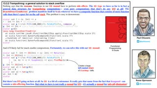 13.3.2 Trampolining: a general solution to stack overflow
Nothing says that the resume functions in our IO monad have to perform side effects. The IO type we have so far is in fact a
general data structure for trampolining computations— even pure computations that don’t do any I/O at all! The
StackOverflowError problem manifests itself in Scala wherever we have a composite function that consists of more function
calls than there’s space for on the call stack. This problem is easy to demonstrate:
scala> val f = (x: Int) => x
f : Int => Int = $$Lambda$4211/1718489889@2303c77b
scala> val g = List.fill(100_000)(f).foldLeft(f)(_ compose _)
g: Int => Int = scala.Function1$$Lambda$4243/448419723@35da7769
scala> g(42)
java.lang.StackOverflowError
at scala.runtime.java8.JFunction1$mcII$sp.apply(JFunction1$mcII$sp.scala:17)
at scala.Function1.$anonfun$compose$1(Function1.scala:77)
…<hundreds of identical intervening lines>
at scala.Function1.$anonfun$compose$1(Function1.scala:77)
scala>
And it’ll likely fail for much smaller compositions. Fortunately, we can solve this with our IO monad:
scala> val f: Int => IO[Int] = (x: Int) => Return(x)
f: Int => IO[Int] = $$Lambda$4429/341969473@3ab7d11c
scala> val g = List.fill(100_000)(f).foldLeft(f) {
| (a, b) => x => Suspend(() => a(x).flatMap(b))
| }
g: Int => IO[Int] = $$Lambda$4432/1504554235@272067f
scala> val x1 = run(g(0))
x1: Int = 0
scala> val x2 = run(g(42))
x2: Int = 42
scala>
But there’s no I/O going on here at all. So IO is a bit of a misnomer. It really gets that name from the fact that Suspend can
contain a side-effecting function. But what we have is not really a monad for I/O—it’s actually a monad for tail-call elimination!
Runar Bjarnason
@runarorama
Paul Chiusano
@pchiusano
Functional
Programming
in Scala
Create a large,
left-nested chain
of flatMap calls.
 