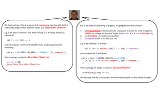We have just seen that a program that composes a function with itself a
sufficiently large number of times results in a StackOverflowError.
E.g. if we take a function f that does nothing (i.e. it simply returns its
argument)
val f = (x: Int) => x
and we compose f with itself 100,000 times, producing composite
function g
val g = List.fill(100_000)(f).foldLeft(f)(_ compose _)
then running g results in a StackOverflowError:
scala> g(42)
java.lang.StackOverflowError
But if we make the following changes to the program and the function:
1. add trampolining to the function by changing it to return its result wrapped in
TailRec i.e. change the function’s type from A => B to A => TailRec[B]
2. use flatMap in function composition
3. Suspend before every function call
e.g. if we redefine f as follows:
val f: Int => TailRec[Int] = (x: Int) => Return(x)
and compose the fs as follows:
val g = List.fill(100_000)(f).foldLeft(f) {
(a, b) => x => TailRec.suspend { a(x).flatMap(b) }
}
Then running g no longer results in a StackOverflowError:
assert(run(g(42)) == 42)
See the next slide for a recap of all the code necessary to run the above example.
 