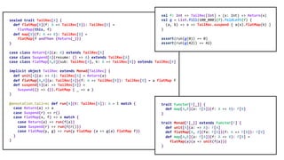 sealed trait TailRec[A] {
def flatMap[B](f: A => TailRec[B]): TailRec[B] =
FlatMap(this, f)
def map[B](f: A => B): TailRec[B] =
flatMap(f andThen (Return(_)))
}
case class Return[A](a: A) extends TailRec[A]
case class Suspend[A](resume: () => A) extends TailRec[A]
case class FlatMap[A,B](sub: TailRec[A], k: A => TailRec[B]) extends TailRec[B]
implicit object TailRec extends Monad[TailRec] {
def unit[A](a: => A): TailRec[A] = Return(a)
def flatMap[A,B](a: TailRec[A])(f: A => TailRec[B]): TailRec[B] = a flatMap f
def suspend[A](a: => TailRec[A]) =
Suspend(() => ()).flatMap { _ => a }
}
@annotation.tailrec def run[A](t: TailRec[A]): A = t match {
case Return(a) => a
case Suspend(r) => r()
case FlatMap(x, f) => x match {
case Return(a) => run(f(a))
case Suspend(r) => run(f(r()))
case FlatMap(y, g) => run(y flatMap (a => g(a) flatMap f))
}
}
trait Functor[F[_]] {
def map[A,B](a: F[A])(f: A => B): F[B]
}
trait Monad[F[_]] extends Functor[F] {
def unit[A](a: => A): F[A]
def flatMap[A, B](fa: F[A])(f: A => F[B]): F[B]
def map[A,B](a: F[A])(f: A => B): F[B] =
flatMap(a)(a => unit(f(a)))
}
val f: Int => TailRec[Int] = (x: Int) => Return(x)
val g = List.fill(100_000)(f).foldLeft(f) {
(a, b) => x => TailRec.suspend { a(x).flatMap(b) }
}
assert(run(g(0)) == 0)
assert(run(g(42)) == 42)
 