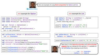 case class Insurance(name:String)
case class Car(insurance: Option[Insurance])
case class Person(car: Option[Car])
val car: Person => Option[Car] =
person => person.car
val insurance: Car => Option[Insurance] =
car => car.insurance
val toChars: String => List[Char] = _.toList
val toAscii: Char => List[Char] =
_.toInt.toString.toList
assert( toChars("AB") == List('A','B'))
assert( toAscii('A') == List('6','5') )
val carInsurance: Person => Option[Insurance] =
car >=> insurance
val non-driver= Person(car=None)
val uninsured = Person(Some(Car(insurance=None)))
val insured = Person(Some(Car(Some(Insurance("Acme")))))
assert(carInsurance(non-driver).isEmpty )
assert(carInsurance(uninsured).isEmpty )
assert(carInsurance(insured).contains(Insurance("Acme")))
val toCharsAscii: String => List[Char] =
toChars >=> toAscii
assert(toCharsAscii("AB") == List('6','5','6','6'))
Here are examples of using Kleisli composition for Option and List.
@philip_schwarz
Note that it is the OptionFunctionOps and ListFunctionOps
implicits that are making the fish operator >=> available on
car and toChars (by wrapping around them):
OptionFunctionOps(car) >=> insurance
ListFunctionOps(toChars) >=> toAscii
>=> example for Option >=> example for List
 