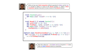 While we have seen Kleisli composition defined separately for Option and for List,
it is possible to define it in terms of the Monad interface, i.e. define a Kleisli
composition operator that works for every instance of the Monad interface
trait Functor[F[_]] {
def map[A,B](a: F[A])(f: A => B): F[B]
}
trait Monad[F[_]] extends Functor[F] {
def unit[A](a: => A): F[A]
def flatMap[A, B](fa: F[A])(f: A => F[B]): F[B]
def map[A,B](a: F[A])(f: A => B): F[B] =
flatMap(a)(a => unit(f(a)))
}
implicit class MonadFunctionOps[F[_], A, B](f: A => F[B] ) {
def >=>[C](g: B => F[C])(implicit M:Monad[F]): A => F[C] =
a => M.flatMap(f(a))(g)
}
Note that unlike the >=> for Option and List, the generic >=> above
takes an implicit Monad instance as a parameter.
 