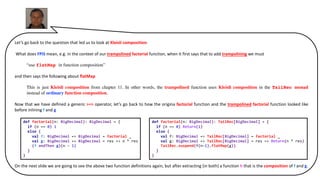 Let’s go back to the question that led us to look at Kleisli composition.
What does FPiS mean, e.g. in the context of our trampolined factorial function, when it first says that to add trampolining we must
“use flatMap in function composition”
and then says the following about flatMap
This is just Kleisli composition from chapter 11. In other words, the trampolined function uses Kleisli composition in the TailRec monad
instead of ordinary function composition.
Now that we have defined a generic >=> operator, let’s go back to how the origina factorial function and the trampolined factorial function looked like
before inlining f and g
On the next slide we are going to see the above two function definitions again, but after extracting (in both) a function h that is the composition of f and g.
def factorial(n: BigDecimal): TailRec[BigDecimal] = {
if (n == 0) Return(1)
else {
val f: BigDecimal => TailRec[BigDecimal] = factorial _
val g: BigDecimal => TailRec[BigDecimal] = res => Return(n * res)
TailRec.suspend(f(n-1).flatMap(g))
}
}
def factorial(n: BigDecimal): BigDecimal = {
if (n == 0) 1
else {
val f: BigDecimal => BigDecimal = factorial _
val g: BigDecimal => BigDecimal = res => n * res
(f andThen g)(n - 1)
}
}
 