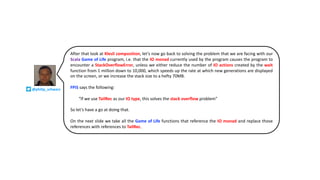 After that look at Klesli composition, let’s now go back to solving the problem that we are facing with our
Scala Game of Life program, i.e. that the IO monad currently used by the program causes the program to
encounter a StackOverflowError, unless we either reduce the number of IO actions created by the wait
function from 1 million down to 10,000, which speeds up the rate at which new generations are displayed
on the screen, or we increase the stack size to a hefty 70MB.
FPiS says the following:
“If we use TailRec as our IO type, this solves the stack overflow problem”
So let’s have a go at doing that.
On the next slide we take all the Game of Life functions that reference the IO monad and replace those
references with references to TailRec.
@philip_schwarz
 
