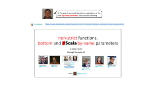 By the way, if you could do with an explanation of the
term by-name parameter, then see the following
https://www.slideshare.net/pjschwarz/non-strict-functions-bottom-and-scala-byname-parameters
 