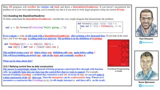 Many IO programs will overflow the runtime call stack and throw a StackOverflowError. If you haven’t encountered this
problem yet in your own experimenting, you’d certainly run into it if you were to write larger programs using our current IO type…
13.3 Avoiding the StackOverflowError
To better understand the StackOverflowError, consider this very simple program that demonstrates the problem:
val p = IO.forever(PrintLine("Still going..."))
If we evaluate p.run, it will crash with a StackOverflowError after printing a few thousand lines. If you look at the stack
trace, you’ll see that run is calling itself over and over. The problem is in the definition of flatMap:
def flatMap[B](f: A => IO[B]): IO[B] =
new IO[B] { def run = f(self.run).run }
This method creates a new IO object whose run definition calls run again before calling f.
This will keep building up nested run calls on the stack and eventually overflow it.
What can be done about this?
13.3.1 Reifying control flow as data constructors
The answer is surprisingly simple. Instead of letting program control just flow through with function
calls, we explicitly bake into our data type the control flow that we want to support. For example,
instead of making flatMap a method that constructs a new IO in terms of run, we can just make it
a data constructor of the IO data type. Then the interpreter can be a tail-recursive loop. Whenever it
encounters a constructor like FlatMap(x,k), it will simply interpret x and then call k on the result.
Runar Bjarnason
@runarorama
Paul Chiusano
@pchiusano
Functional Programming
in Scala
def forever[A,B](a: F[A]): F[B] = {
lazy val t: F[B] = flatMap(a)(_ => t)
t
}
 