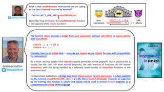 What is that unsafeRunSync method that we are calling
on the Cats IO monad returned by factorial?
factorial(1_000_000).unsafeRunSync
Remember how in Haskell, the unsafePerformIO function
is the opposite of the return function?
Graham Hutton
@haskellhutt
The function return provides a bridge from pure expressions without side-effects to impure actions
with side-effects.
return :: a -> IO a
return v = ...
Crucially, there is no bridge back — once we are impure we are impure for ever, with no possibility
for redemption!
As a result, we may suspect that impurity quickly permeates entire programs, but in practice this is
usually not the case. For most Haskell programs, the vast majority of functions do not involve
interaction, with this being handled by a relatively small number of interactive functions at the
outermost level.
…
For specialised applications, a bridge back from impure actions to pure expressions is in fact available
via the function unsafePerformIO :: IO a -> a in the library System.IO.Unsafe. However, as suggested
by the naming, this function is unsafe and should not be used in normal Haskell programs as it
compromises the purity of the language.
@philip_schwarz
 